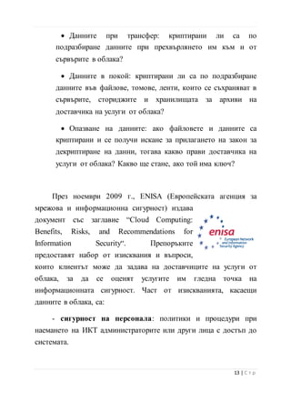 • Данните в покой: криптирани ли са по подразбиране
данните във файлове, томове, ленти, които се съхраняват в
сървърите, сториджите и хранилищата за архиви на
доставчика на услуги от облака?
• Опазване на данните: ако файловете и данните са
криптирани и се получи искане за прилагането на закон за
декриптиране на данни, тогава какво прави доставчика на
услуги от облака? Какво ще стане, ако той има ключ?
През ноември 2009 г., ENISA (Европейската агенция за
мрежова и информационна сигурност) издава документ със
заглавие “Cloud Computing: Benefits, Risks, and
Recommendations for Information Security“.
Препоръките предоставят набор от изисквания
и въпроси, които клиентът може да задава на
доставчиците на услуги от облака, за да се оценят услугите им
гледна точка на информационната сигурност. Част от
изискванията, касаещи данните в облака, са:
- сигурност на персонала: политики и процедури при
наемането на ИКТ администраторите или други лица с достъп до
системата.
- осигуряване на веригата за доставки: контрол върху
политиките за сигурност на външни изпълнители или
подизпълнители на доставчиците на услуги от облака;
- оперативна сигурност: гаранции, че при доставчика на
услуги от облака работят подходящи контроли за намаляване на
14 | С т р
 