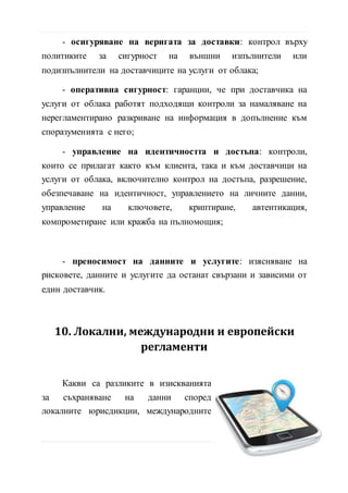 нерегламентирано разкриване на информация в допълнение към
споразуменията с него;
- управление на идентичността и достъпа: контроли,
които се прилагат както към клиента, така и към доставчици на
услуги от облака, включително контрол на достъпа, разрешение,
обезпечаване на идентичност, управлението на личните данни,
управление на ключовете, криптиране, автентикация,
компрометиране или кражба на пълномощия;
- преносимост на данните и услугите: изясняване на
рисковете, данните и услугите да останат свързани и зависими от
един доставчик.
10. Локални, международни и европейски
регламенти
Какви са разликите в изискванията
за съхраняване на данни според
локалните юрисдикции, международните
регламенти и европейски нормали за
трансфер на данните?
Необходимо е потребителите да
имат информация за локациите, където се хостват данните и
трасетата, през които преминават при различните трансфери от
целият им жизнен цикъл в облака, като имат предвид че:
15 | С т р
 
