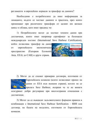 1) Потребителите могат да хостват техните данни при
доставчици, които имат например сертификат за безопасен
международен хостинг (International Save Harbour Certification),
който позволява трансфер на данни
от европейското икономическо
пространство (European Economic
Area, ЕЕА) до САЩ и други страни.
2) Могат да се спазват примерни договори, изготвени от
Европейската комисия (които позволяват пренос на
данни от ЕЕА към външни страни), когато не се
прилага Save Harbour, въпреки че те не винаги
осигуряват добро регулиране при многостранни отношения с
доставчици;
3) Могат да се въвеждат задължителните фирмени правила в
комбинация с International Save Harbour Sertification - ISHS или
договор, на базата на моделите, изготвени от Европейската
комисия.
“Първите стъпки в облака могат да бъдат бързи, евтини и
лесни, но колко по-дълго сте там, толкова по-трудно е да се
движите напред. С времето се натрупват данни. Те трябва да
бъдат наблюдавани не само по отношение на това какви разходи
за сторидж генерират, но също така и колко усилия и ресурси ще
ни коства ако решим да се измъкнем. Остойностете цена на плана
16 | С т р
 