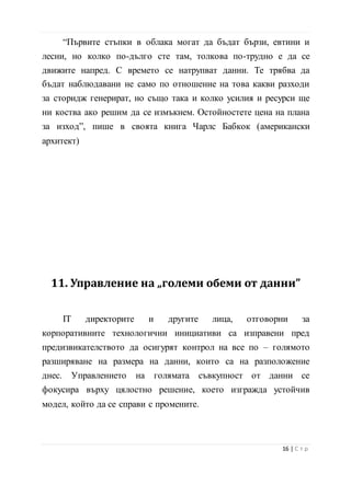 за изход”, пише в своята книга Чарлс Бабкок (американски
архитект)
11. Управление на „големи обеми от данни”
IT директорите и другите лица, отговорни за
корпоративните технологични инициативи са изправени пред
предизвикателството да осигурят контрол на все по – голямото
разширяване на размера на данни, които са на разположение
днес. Управлението на голямата съвкупност от данни се
фокусира върху цялостно решение, което изгражда устойчив
модел, който да се справи с промените.
Това решение цели да се
формализират програмите на
предприятието за управление на
информацията (EIM – enterprise
information management), като по този
начин се даде възможност на компанията
да предоставя точна последователна
информация за своите ресурси (служители, компютърни бази
17 | С т р
 