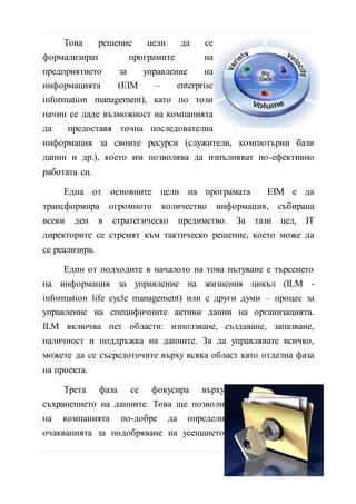 данни и др.), което им позволява да изпълняват по-ефективно
работата си.
Една от основните цели на програмата EIM е да
трансформира огромното количество информация, събирана
всеки ден в стратегическо предимство. За тази цел, IT
директорите се стремят към тактическо решение, което може да
се реализира.
Един от подходите в началото на това пътуване е търсенето
на информация за управление на жизнения цикъл (ILM -
information life cycle management) или с други думи – процес за
управление на специфичните активи данни на организацията.
ILM включва пет области: използване, създаване, запазване,
наличност и поддръжка на данните. За да управлявате всичко,
можете да се съсредоточите върху всяка област като отделна фаза
на проекта.
Tрета фаза се фокусира върху
съхранението на данните. Това ще позволи
на компанията по-добре да определи
очакванията за подобряване на усещането
за качеството на информацията. Фазата на
съхранение определя продължителността на
живота на данните чрез периодична
преоценка на стойността с течение на времето и реприотизиране
на стойността на базовите активи от данни.
Технологиите и EIM програмата за управление на ресурси
трябва да работят заедно, за да изпълнят решенията, които
подкрепят корпоративните цели. Една обща тема във всички тези
18 | С т р
 