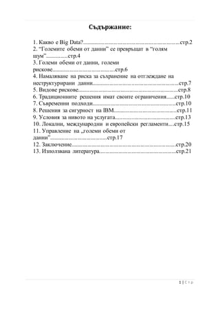 Съдържание:
1. Какво е Big Data?..................................................................стр.2
2. “Големите обеми от данни” се превръщат в “голям
шум”...............стр.4
3. Големи обеми от данни, големи
рискове...........................................стр.6
4. Намаляване на риска за съхранение на отглеждане на
неструктурирани данни...........................................................стр.7
5. Видове рискове....................................................................стр.8
6. Традиционните решения имат своите ограничения......стр.10
7. Съвременни подходи.........................................................стр.10
8. Решения за сигурност на IBM...........................................стр.11
9. Условия за нивото на услугата.........................................стр.13
10. Локални, международни и европейски регламенти....стр.15
11. Управление на „големи обеми от
данни”.......................................стр.17
12. Заключение.......................................................................стр.20
13. Използвана литература....................................................стр.21
2 | С т р
 