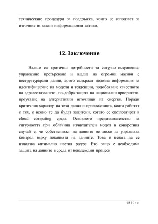 Налице са критични потребности за сигурно съхранение,
управление, претърсване и анализ на огромни масиви с
неструктурирани данни, които съдържат полезна информация за
идентифициране на модели и тенденции, подобряване качеството
на здравеопазването, по-добра защита на национални приоритети,
проучване на алтернативни източници на енергия. Поради
критичния характер на тези данни и приложенията, които работят
с тях, е важно те да бъдат защитени, когато се експлоатират в
cloud computing среда. Основното предизвикателство за
сигурността при облачния изчислителен модел в конкретния
случай е, че собственикът на данните не може да упражнява
контрол върху локацията на данните. Това е цената да се
използва оптимално наетия ресурс. Ето защо е необходима
защита на данните в среда от ненадеждни процеси
13. Използвана литература
1. http://www.sas.com/big-data
2. http://www.dataart.com/software-outsourcing/big-data
3. http://cio.bg/5174_golemite_danni_se_prevrashtat_v_golyam_shum#!
prettyPhoto
20 | С т р
 