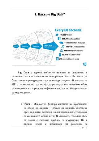 1. Какво е Big Data?
Big Data е термин, който се използва за описанаето и
наличието на използването на информация която би могла да
бъде както структурирана така и неструктурирана. В сверата на
ИТ е наложително да се фокусира върху все по-голям обем,
разновидност и скорост на информацията, която образува голяма
размер от данни.
• Обем - Множество фактори спомагат за нарастването
на обема на данните – пренос на данните, съхранени
през годините; текстови данни постоянно стриймвани
от социалните медии, и т.н. В миналото, големият обем
от данни е създавал проблем за съхранение. Но в
днешно време с намаляване на разходите за
3 | С т р
 