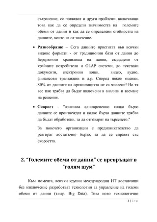 съхранение, се появяват и други проблеми, включващи
това как да се определи значимостта на големите
обеми от данни и как да се определени стойността на
данните, които са от значение.
• Разнообразие – Сега данните пристигат във всички
видове формати - от традиционни бази от данни до
йерархични хранилища на данни, създадени от
крайните потребители и OLAP системи, до текстови
документи, електронни пощи, видео, аудио,
финансови транзакции и д.р. Според някои оценки,
80% от данните на организацията не са числени! Но тя
все пак трябва да бъдат включени в анализи и вземане
на решения.
• Скорост - "означава едновременно колко бързо
данните се произвеждат и колко бързо данните трябва
да бъдат обработени, за да отговарят на търсенето."
За повечето организации е предизвикателство да
реагират достатъчно бързо, за да се справят със
скоростта.
2. “Големите обеми от данни” се превръщат в
“голям шум”
Към момента, всички крупни международни ИТ доставчици
без изключение разработват технологии за управление на големи
обеми от данни (т.нар. Big Data). Това ново технологично
4 | С т р
 