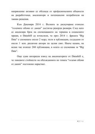 направление активно се обсъжда от професионалните общности
на разработчици, анализатори и потенциални потребители на
такива решения.
Към Декември 2014 г. Вълната за дискутиране относно
“големите обеми от данни” достигна рекорди размери. След като
се анализира броя на споменаването на термина в социалните
мрежи, в Datashift са изчислили, че през 2014 г. фразата “Big
Data” е спомената около 2 млрд. пъти в публикации, създадени от
около 1 млн. различни автори по целия свят. Иначе казано, на
всеки час излизат 260 публикации, в които се споменава за “Big
Data”.
Още един интересен извод на анализаторите от Datashift е,
че пиковите стойности на обсъжданията по темата “големи обеми
от данни” постоянно нарастват.
5 | С т р
 