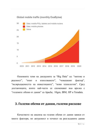 Основните теми на дискусиите за “Big Data” са: “митове и
реалност”, “опит в използването”, “човешкият фактор”,
“възвръщаемостта на инвестициите”, “нови технологии”. Сред
доставчиците, които най-често се споменават във връзка с
“големите обеми от данни” са Apache, 10gen, IBM, HP и Teradata.
3. Големи обеми от данни, големи рискове
Качеството на анализа на големи обеми от данни зависи от
много фактори, но актуалност и точност на разгледаните данни
несъмнено са сред най-важните. Дори най-напредналите системи
6 | С т р
 