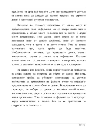 за анализ няма да доведат до полезен резултат, ако суровите
данни в него са или остаряли или неточни.
Възходът на голямото количество от данни, както и
необходимостта тази информация да се изкара извън цялата
организация, е създал много по-голяма цел за хакери и други
кибер престъпници. Тези данни, които преди не са били
използвани нито от самото дружество, нито от неговите
конкуренти, сега е ценен и за двете страни. Това го прави
потенциална цел, която трябва да бъде защитена.
Необходимостта постоянно да премествате данни, правят
изключително трудно за защита тази информация. Колкото
повече пъти част от данните се изпращат и получават, толкова
повече се увеличава възможността тя да попадне в лоши ръце.
За щастие, има решения, които фирмите могат да приемат за
по-добра защита на големите си обеми от данни. Най-вече,
компаниите трябва да обмислят използването на сигурни
инструменти за прехвърляне на файлове, които са специално
предназначени за големи обеми от данни. Тези решения могат да
гарантират, че набори от данни от всякакъв мащаб остават
напълно защитени, дори и докато се споделени или преместени
извън организация. Това позволява на фирмите да се фокусират
върху оптимизиране и анализ, без да се притесняват за
сигурността на данните си.
7 | С т р
 