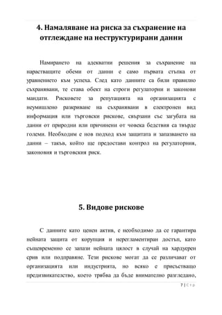 4. Намаляване на риска за съхранение на
отглеждане на неструктурирани данни
Намирането на адекватни решения за съхранение на
нарастващите обеми от данни е само първата стъпка от
уравнението към успеха. След като данните са били правилно
съхранявани, те става обект на строги регулаторни и законови
мандати. Рисковете за репутацията на организацията с
неумишлено разкриване на съхранявани в електронен вид
информация или търговски рискове, свързани със загубата на
данни от природни или причинени от човека бедствия са твърде
големи. Необходим е нов подход към защитата и запазването на
данни – такъв, който ще предостави контрол на регулаторния,
законовия и търговския риск.
5. Видове рискове
С данните като ценен актив, е необходимо да се гарантира
нейната защита от корупция и нерегламентиран достъп, като
същевременно се запази нейната цялост в случай на хардуерен
срив или подправяне. Тези рискове могат да се различават от
организацията или индустрията, но всяко е присъстващо
предизвикателство, което трябва да бъде внимателно разгледано,
8 | С т р
 