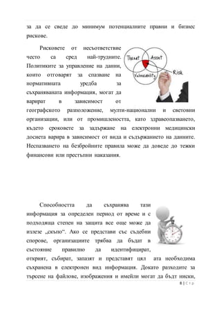 за да се сведе до минимум потенциалните правни и бизнес
рискове.
Рисковете от несъответствие
често са сред най-трудните.
Политиките за управление на данни,
които отговарят за спазване на
нормативната уредба за
съхраняваната информация, могат да
варират в зависимост от
географското разположение, мулти-национални и световни
организации, или от промишлеността, като здравеопазването,
където сроковете за задържане на електронни медицински
досиета варира в зависимост от вида и съдържанието на данните.
Неспазването на безбройните правила може да доведе до тежки
финансови или престъпни наказания.
Способността да съхранява тази
информация за определен период от време и с
подходяща степен на защита все още може да
излезе „скъпо“. Ако се представи със съдебни
спорове, организациите трябва да бъдат в
състояние правилно да идентифицират,
открият, събират, запазят и представят цял ата необходима
съхранена в електронен вид информация. Докато разходите за
търсене на файлове, изображения и имейли могат да бъдт ниски,
9 | С т р
 