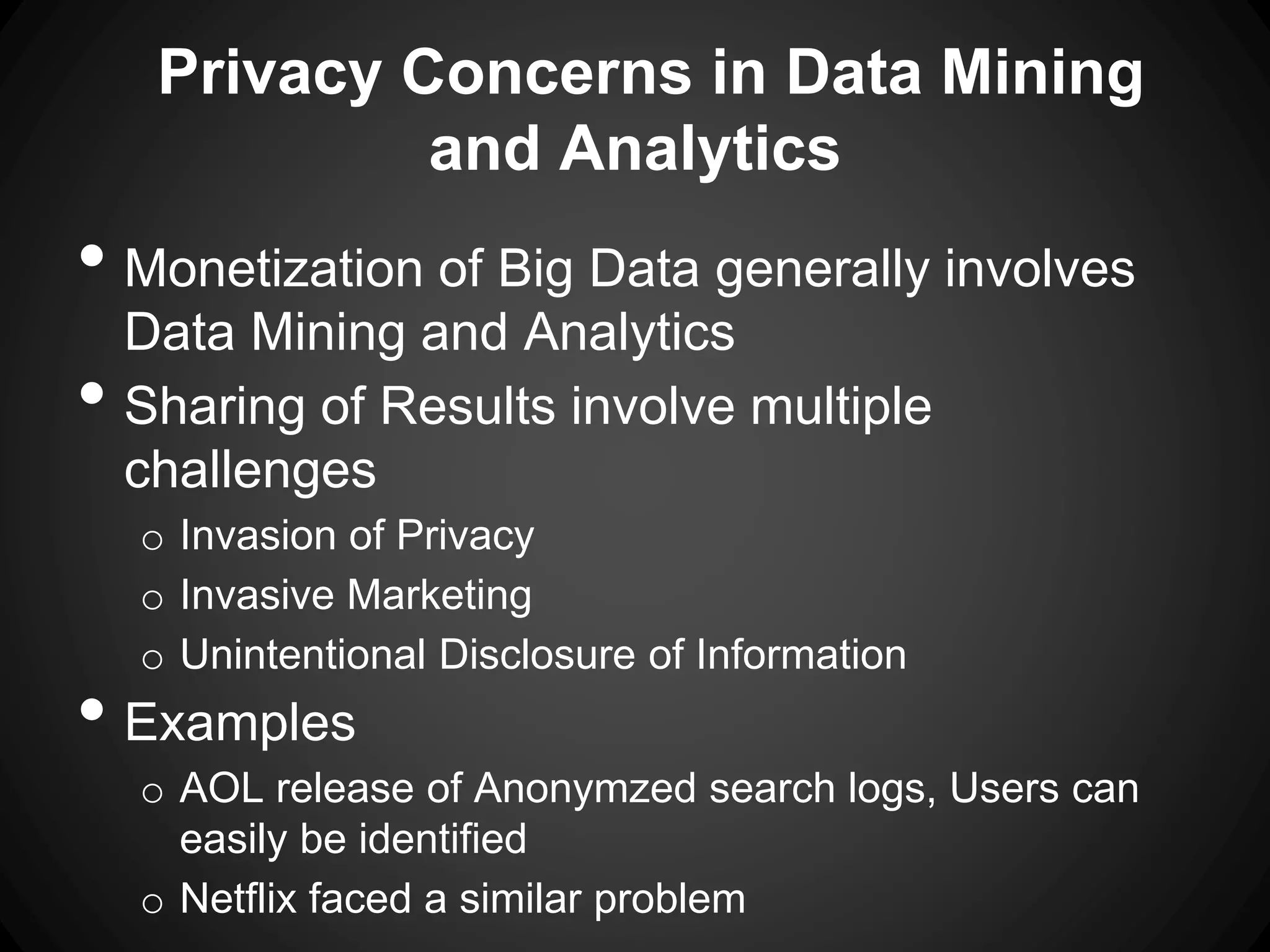 Privacy Concerns in Data Mining
and Analytics
• Monetization of Big Data generally involves
Data Mining and Analytics
• Sharing of Results involve multiple
challenges
o Invasion of Privacy
o Invasive Marketing
o Unintentional Disclosure of Information
• Examples
o AOL release of Anonymzed search logs, Users can
easily be identified
o Netflix faced a similar problem
 