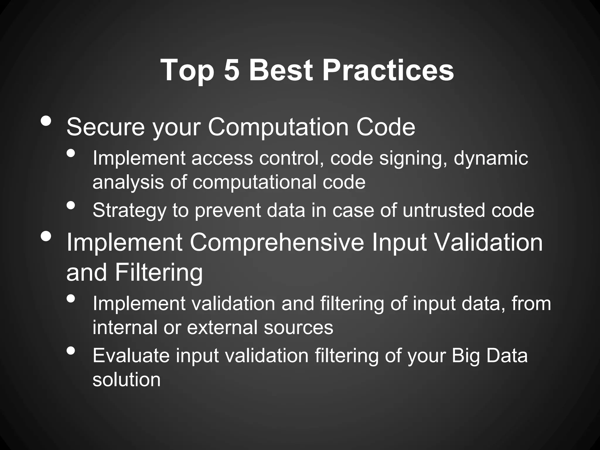 Top 5 Best Practices
• Secure your Computation Code
• Implement access control, code signing, dynamic
analysis of computational code
• Strategy to prevent data in case of untrusted code
• Implement Comprehensive Input Validation
and Filtering
• Implement validation and filtering of input data, from
internal or external sources
• Evaluate input validation filtering of your Big Data
solution
 