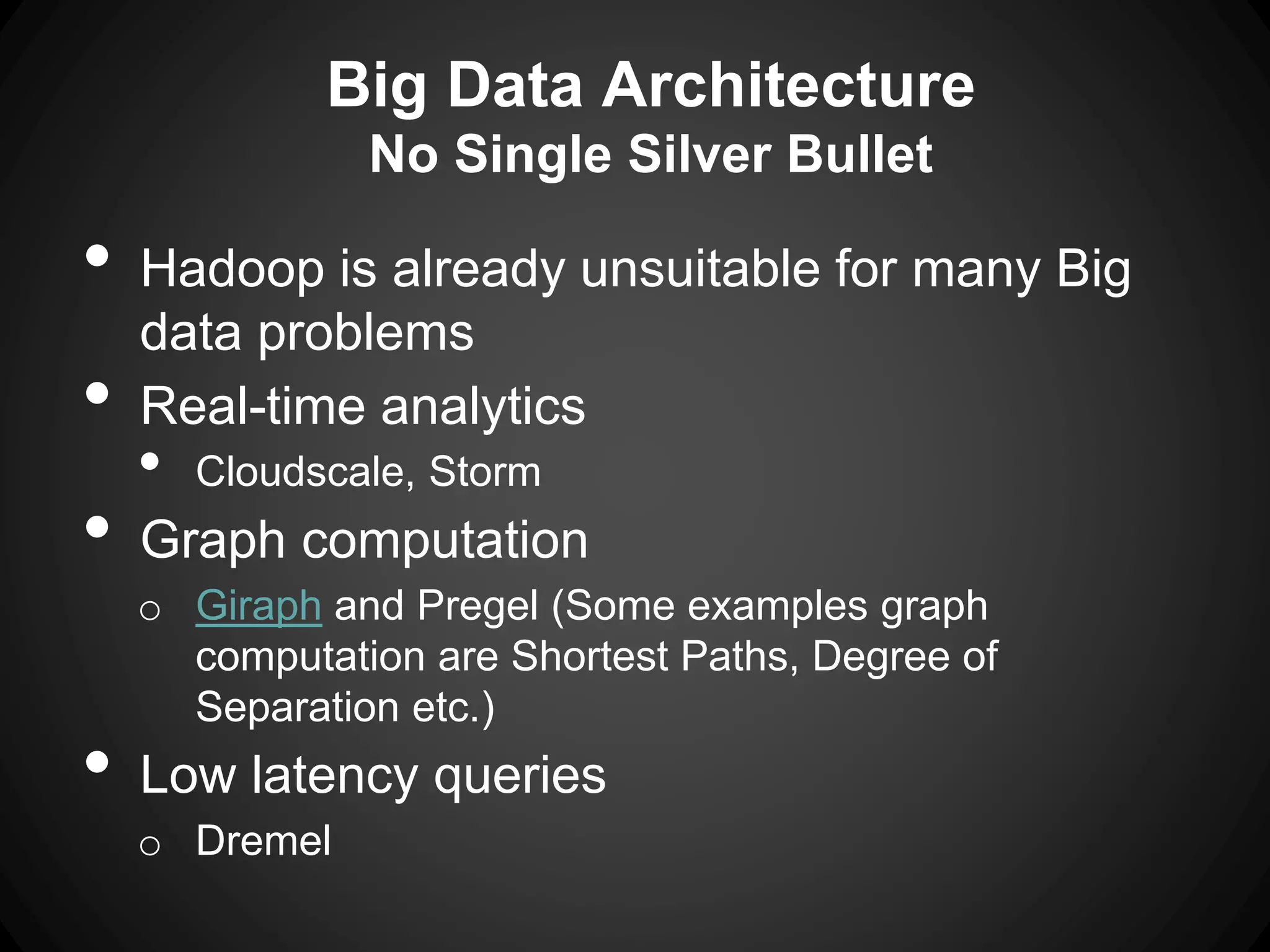 Big Data Architecture
No Single Silver Bullet
• Hadoop is already unsuitable for many Big
data problems
• Real-time analytics
• Cloudscale, Storm
• Graph computation
o Giraph and Pregel (Some examples graph
computation are Shortest Paths, Degree of
Separation etc.)
• Low latency queries
o Dremel
 