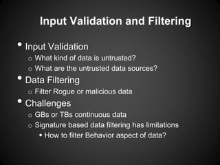 Input Validation and Filtering
• Input Validation
o What kind of data is untrusted?
o What are the untrusted data sources?
• Data Filtering
o Filter Rogue or malicious data
• Challenges
o GBs or TBs continuous data
o Signature based data filtering has limitations
 How to filter Behavior aspect of data?
 