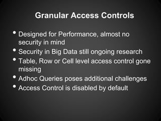 Granular Access Controls
• Designed for Performance, almost no
security in mind
• Security in Big Data still ongoing research
• Table, Row or Cell level access control gone
missing
• Adhoc Queries poses additional challenges
• Access Control is disabled by default
 