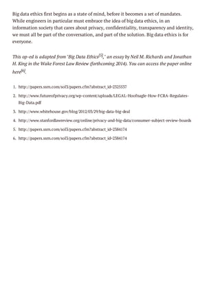 Big data ethics first begins as a state of mind, before it becomes a set of mandates.
While engineers in particular must embrace the idea of big data ethics, in an
information society that cares about privacy, confidentiality, transparency and identity,
we must all be part of the conversation, and part of the solution. Big data ethics is for
everyone.
This op-ed is adapted from "Big Data Ethics[5]," an essay by Neil M. Richards and Jonathan
H. King in the Wake Forest Law Review (forthcoming 2014). You can access the paper online
here[6].
1. http://papers.ssrn.com/sol3/papers.cfm?abstract_id=2325537
2. http://www.futureofprivacy.org/wp-content/uploads/LEGAL-Hoofnagle-How-FCRA-RegulatesBig-Data.pdf
3. http://www.whitehouse.gov/blog/2012/03/29/big-data-big-deal
4. http://www.stanfordlawreview.org/online/privacy-and-big-data/consumer-subject-review-boards
5. http://papers.ssrn.com/sol3/papers.cfm?abstract_id=2384174
6. http://papers.ssrn.com/sol3/papers.cfm?abstract_id=2384174

 