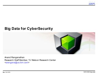 © 2013 IBM CorporationMay 14, 2013
Big Data for CyberSecurity
Anand Ranganathan
Research Staff Member, TJ Watson Research Center
<arangana@us.ibm.com>
 