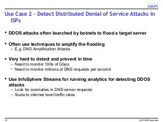 Use Case 2 - Detect Distributed Denial of Service Attacks in
ISPs
 DDOS attacks often launched by botnets to flood a target server
 Often use techniques to amplify the flooding
– E.g. DNS Amplification Attacks
 Very hard to detect and prevent in time
– Need to monitor 100s of Gbps
– Need to monitor millions of DNS requests per second
 Use InfoSphere Streams for running analytics for detecting DDOS
attacks
– Look for anomalies in DNS server requests
– Scale to internet level traffic rates
© 2013 IBM Corporation25
 