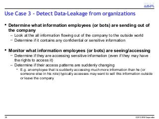 Use Case 3 - Detect Data-Leakage from organizations
 Determine what information employees (or bots) are sending out of
the company
– Look at the all information flowing out of the company to the outside world
– Determine if it contains any confidential or sensitive information
 Monitor what information employees (or bots) are seeing/accessing
– Determine if they are accessing sensitive information (even if they may have
the rights to access it)
– Determine if their access patterns are suddenly changing
• E.g. an employee that is suddenly accessing much more information than he (or
someone else in his role) typically accesses may want to sell this information outside
or leave the company
© 2013 IBM Corporation26
 