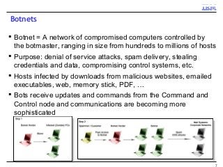 Botnets
 Botnet = A network of compromised computers controlled by
the botmaster, ranging in size from hundreds to millions of hosts
 Purpose: denial of service attacks, spam delivery, stealing
credentials and data, compromising control systems, etc.
 Hosts infected by downloads from malicious websites, emailed
executables, web, memory stick, PDF, …
 Bots receive updates and commands from the Command and
Control node and communications are becoming more
sophisticated
7
 