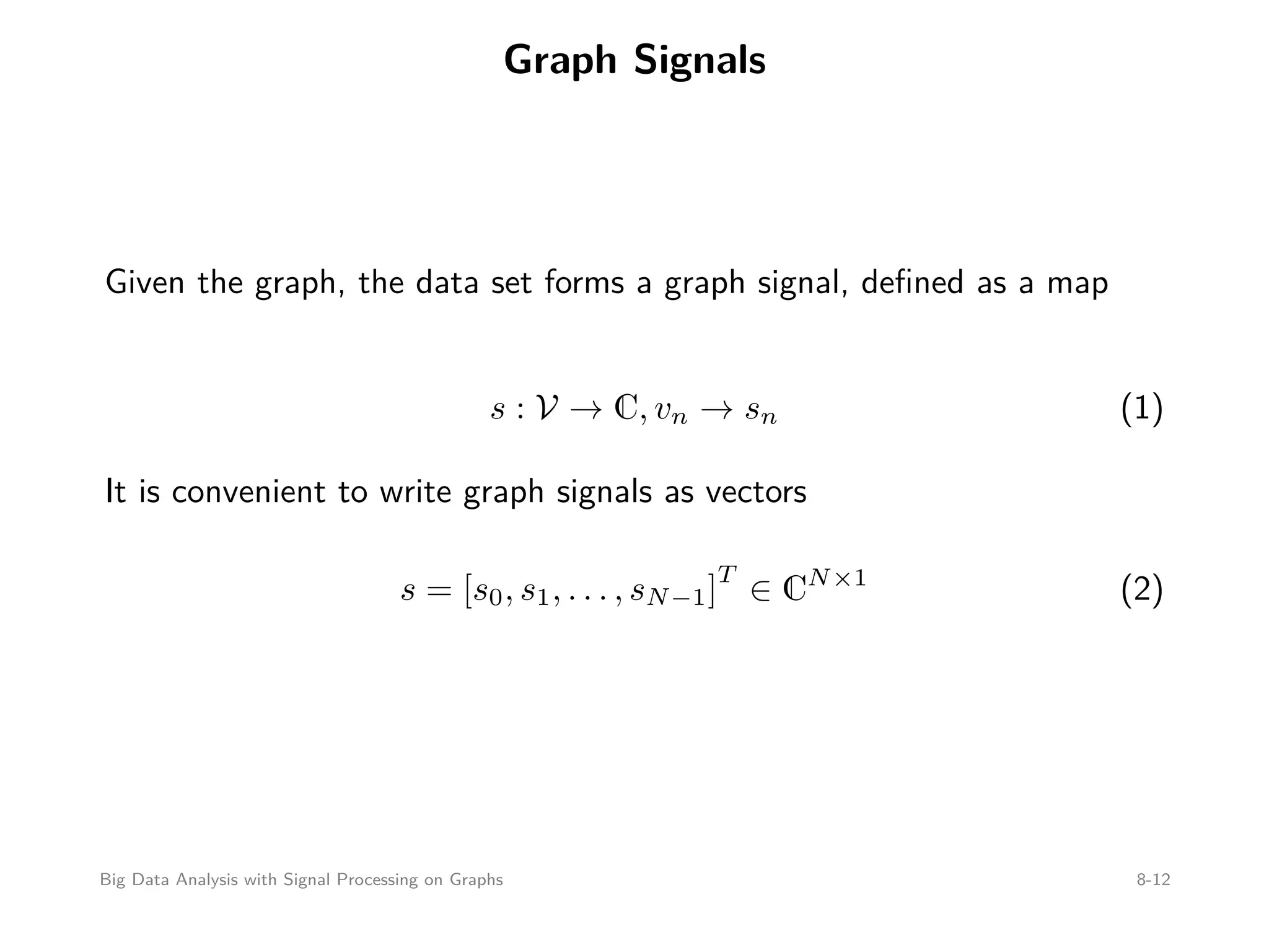 Graph Signals Given the graph, the data set forms a graph signal, deﬁned as a map s : V → C, vn → sn (1) It is convenient to write graph signals as vectors s = [s0, s1, . . . , sN−1] T ∈ CN×1 (2) Big Data Analysis with Signal Processing on Graphs 8-12 