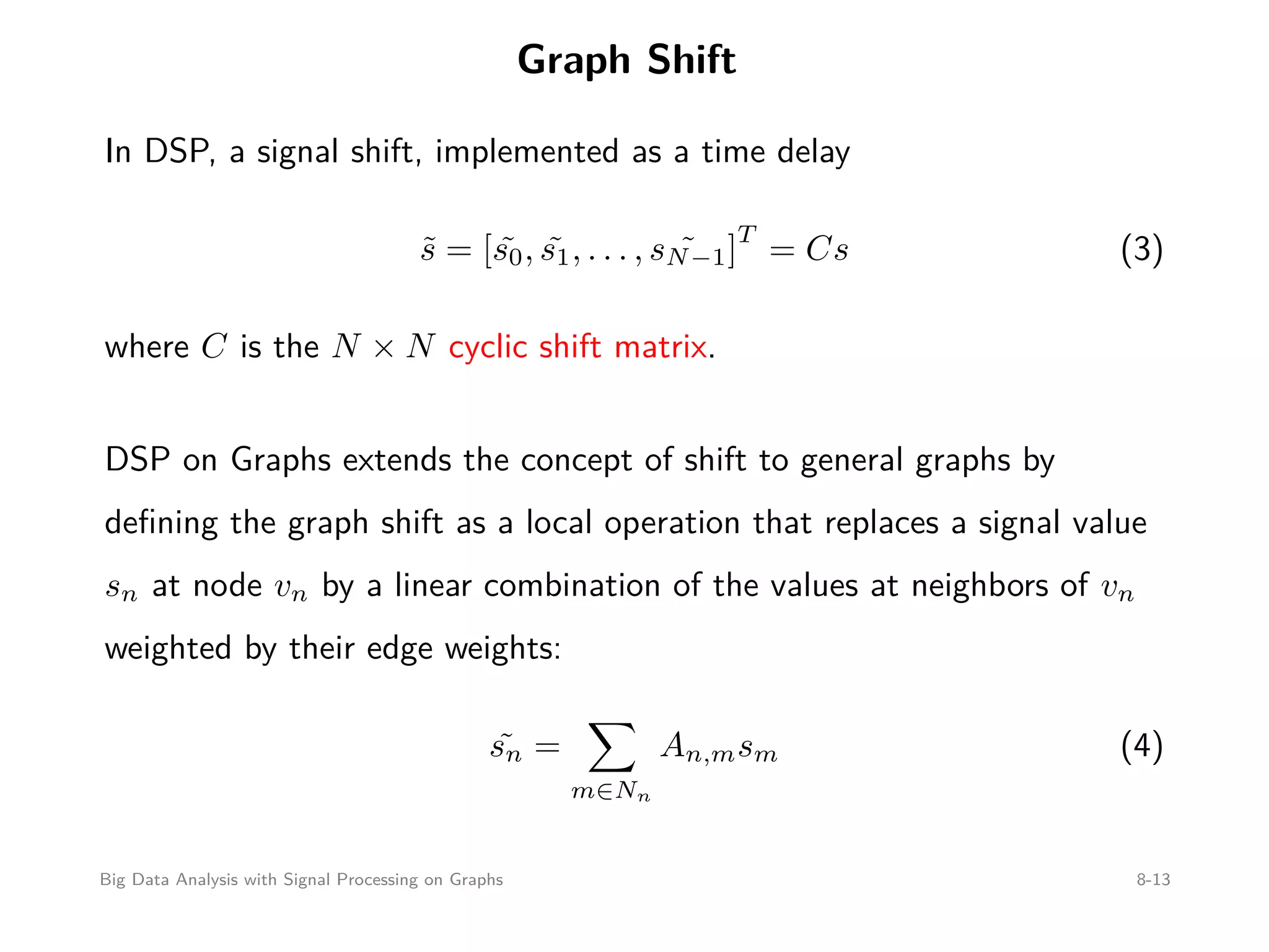 Graph Shift In DSP, a signal shift, implemented as a time delay ˜s = [ ˜s0, ˜s1, . . . , ˜sN−1] T = Cs (3) where C is the N × N cyclic shift matrix. DSP on Graphs extends the concept of shift to general graphs by deﬁning the graph shift as a local operation that replaces a signal value sn at node vn by a linear combination of the values at neighbors of vn weighted by their edge weights: ˜sn = m∈Nn An,msm (4) Big Data Analysis with Signal Processing on Graphs 8-13 