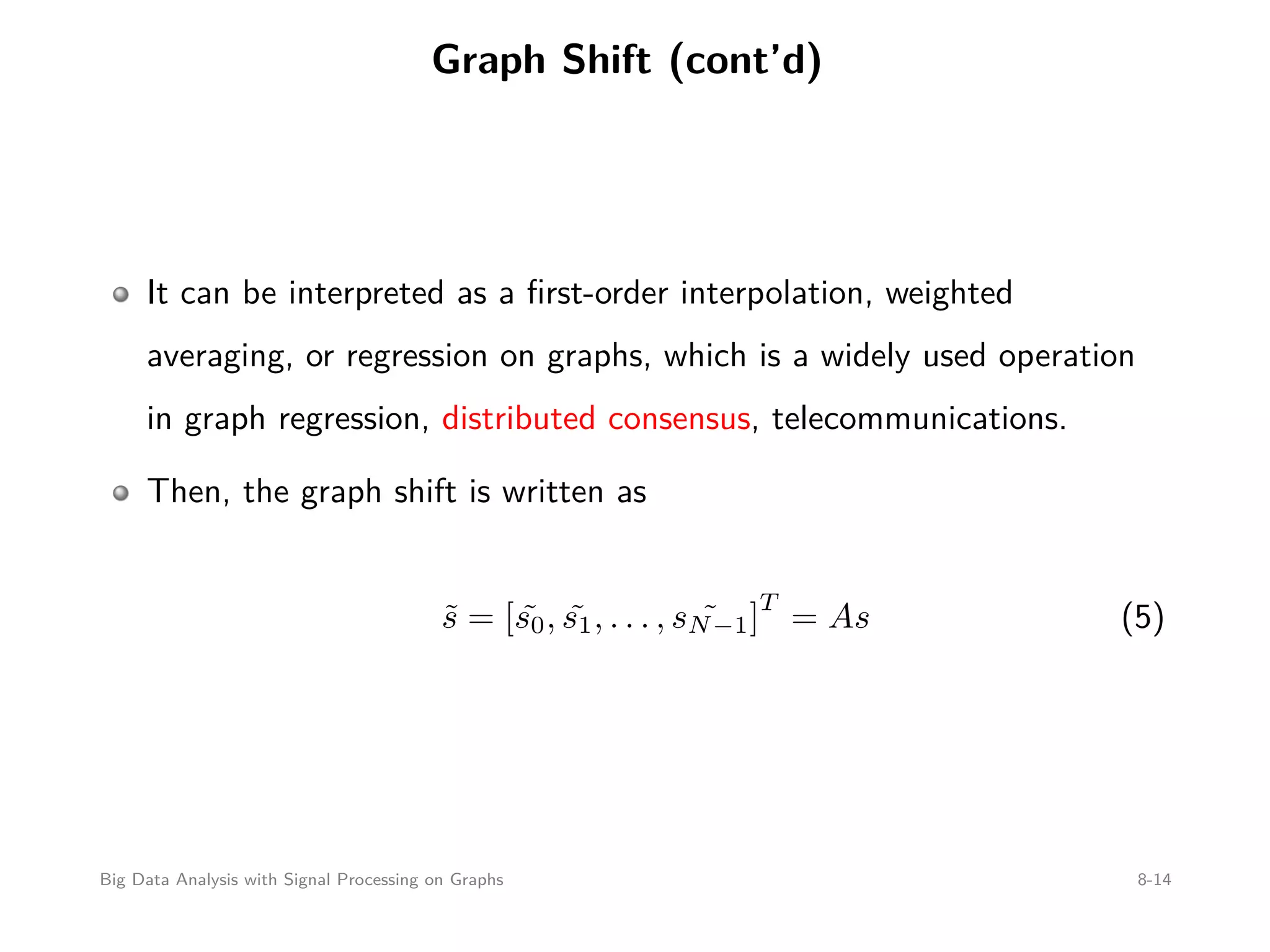Graph Shift (cont’d) It can be interpreted as a ﬁrst-order interpolation, weighted averaging, or regression on graphs, which is a widely used operation in graph regression, distributed consensus, telecommunications. Then, the graph shift is written as ˜s = [ ˜s0, ˜s1, . . . , ˜sN−1] T = As (5) Big Data Analysis with Signal Processing on Graphs 8-14 