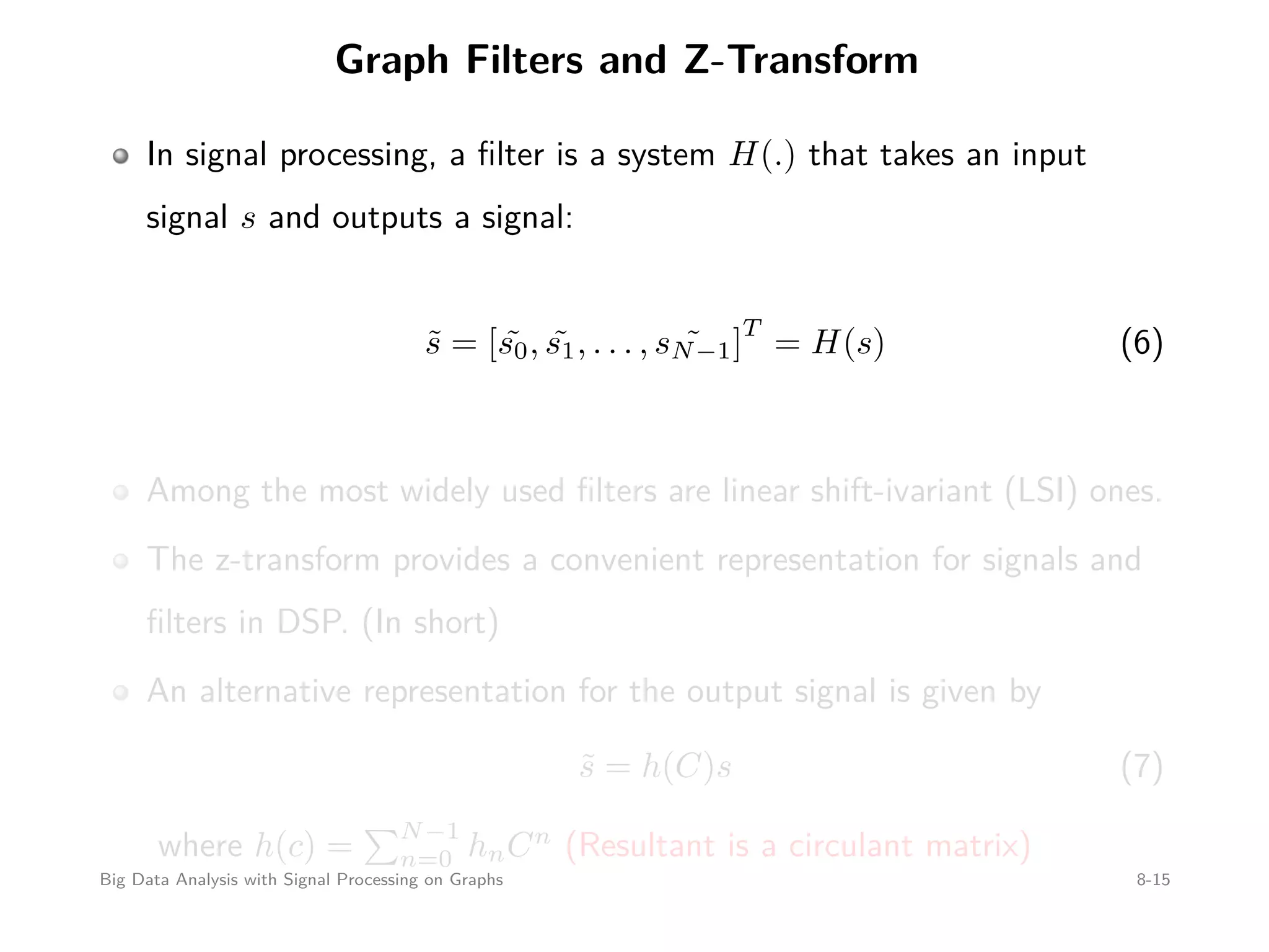 Graph Filters and Z-Transform In signal processing, a ﬁlter is a system H(.) that takes an input signal s and outputs a signal: ˜s = [ ˜s0, ˜s1, . . . , ˜sN−1] T = H(s) (6) Among the most widely used ﬁlters are linear shift-ivariant (LSI) ones. The z-transform provides a convenient representation for signals and ﬁlters in DSP. (In short) An alternative representation for the output signal is given by ˜s = h(C)s (7) where h(c) = N−1 n=0 hnCn (Resultant is a circulant matrix) Big Data Analysis with Signal Processing on Graphs 8-15 
