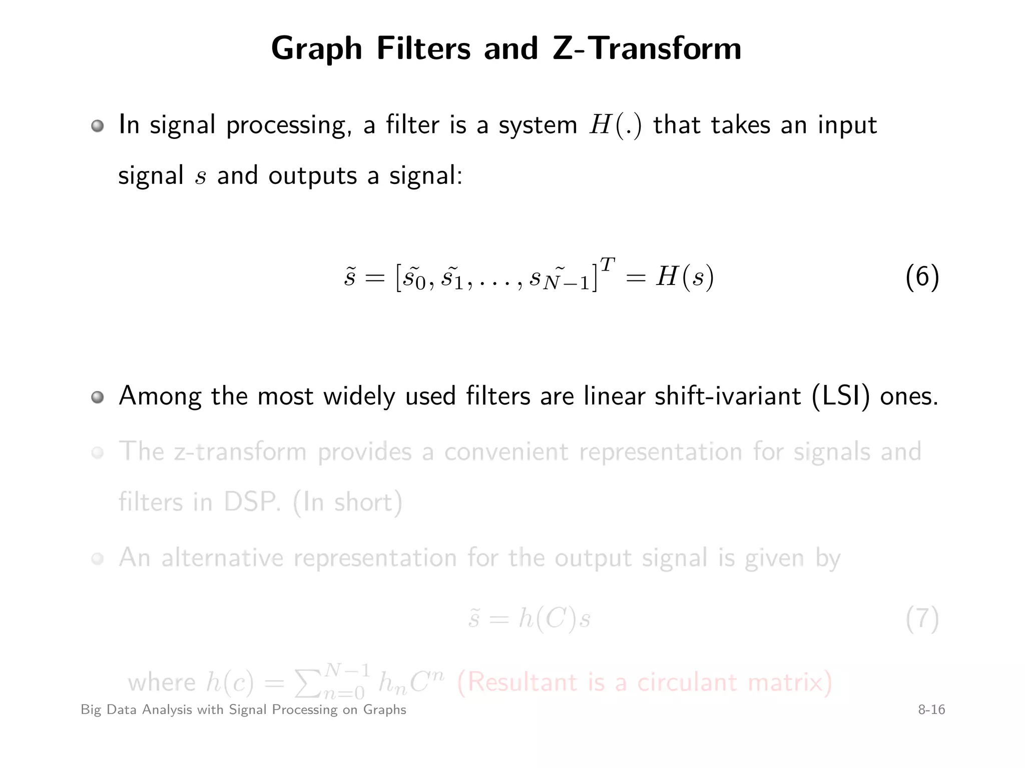 Graph Filters and Z-Transform In signal processing, a ﬁlter is a system H(.) that takes an input signal s and outputs a signal: ˜s = [ ˜s0, ˜s1, . . . , ˜sN−1] T = H(s) (6) Among the most widely used ﬁlters are linear shift-ivariant (LSI) ones. The z-transform provides a convenient representation for signals and ﬁlters in DSP. (In short) An alternative representation for the output signal is given by ˜s = h(C)s (7) where h(c) = N−1 n=0 hnCn (Resultant is a circulant matrix) Big Data Analysis with Signal Processing on Graphs 8-16 