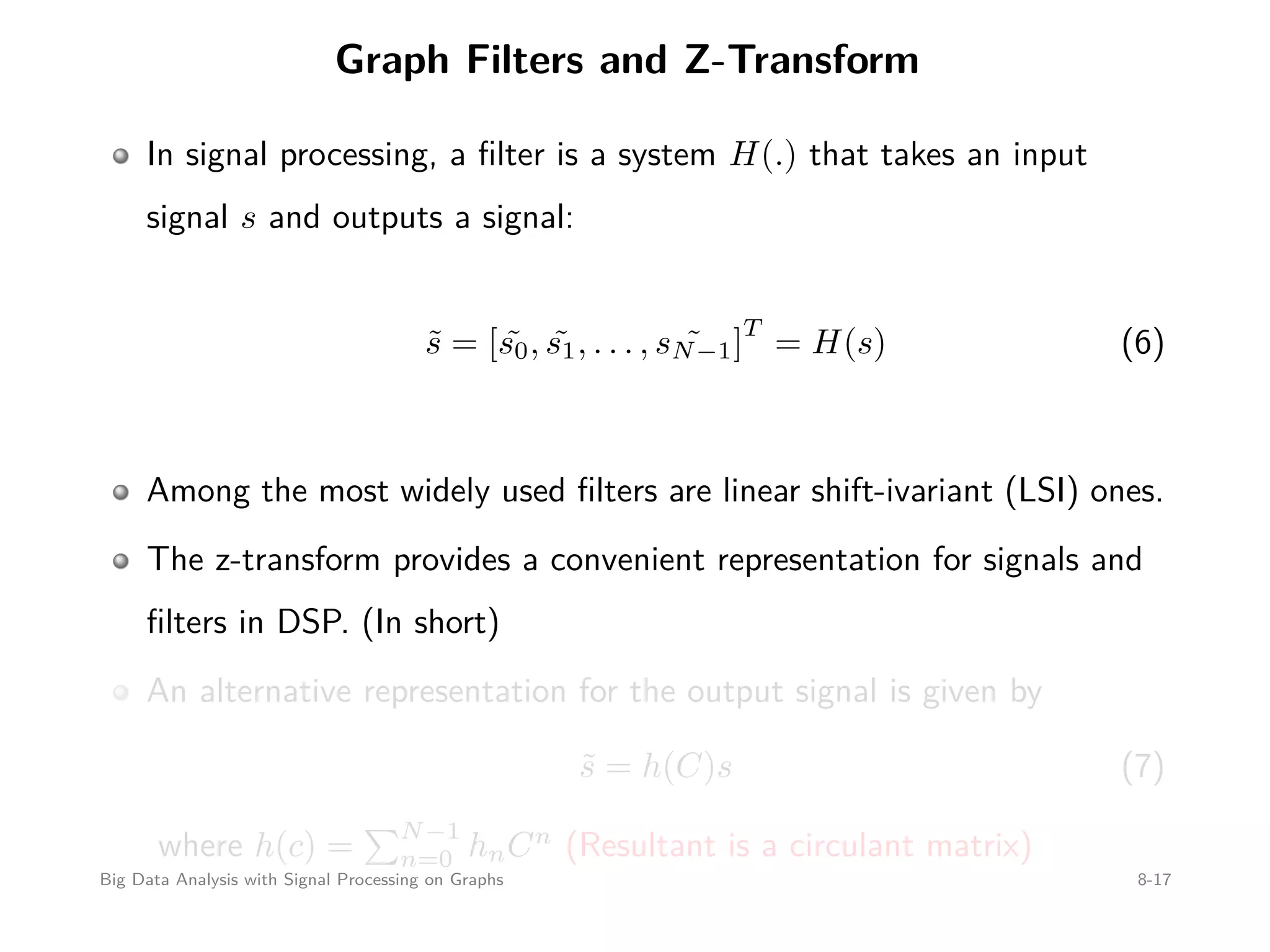 Graph Filters and Z-Transform In signal processing, a ﬁlter is a system H(.) that takes an input signal s and outputs a signal: ˜s = [ ˜s0, ˜s1, . . . , ˜sN−1] T = H(s) (6) Among the most widely used ﬁlters are linear shift-ivariant (LSI) ones. The z-transform provides a convenient representation for signals and ﬁlters in DSP. (In short) An alternative representation for the output signal is given by ˜s = h(C)s (7) where h(c) = N−1 n=0 hnCn (Resultant is a circulant matrix) Big Data Analysis with Signal Processing on Graphs 8-17 