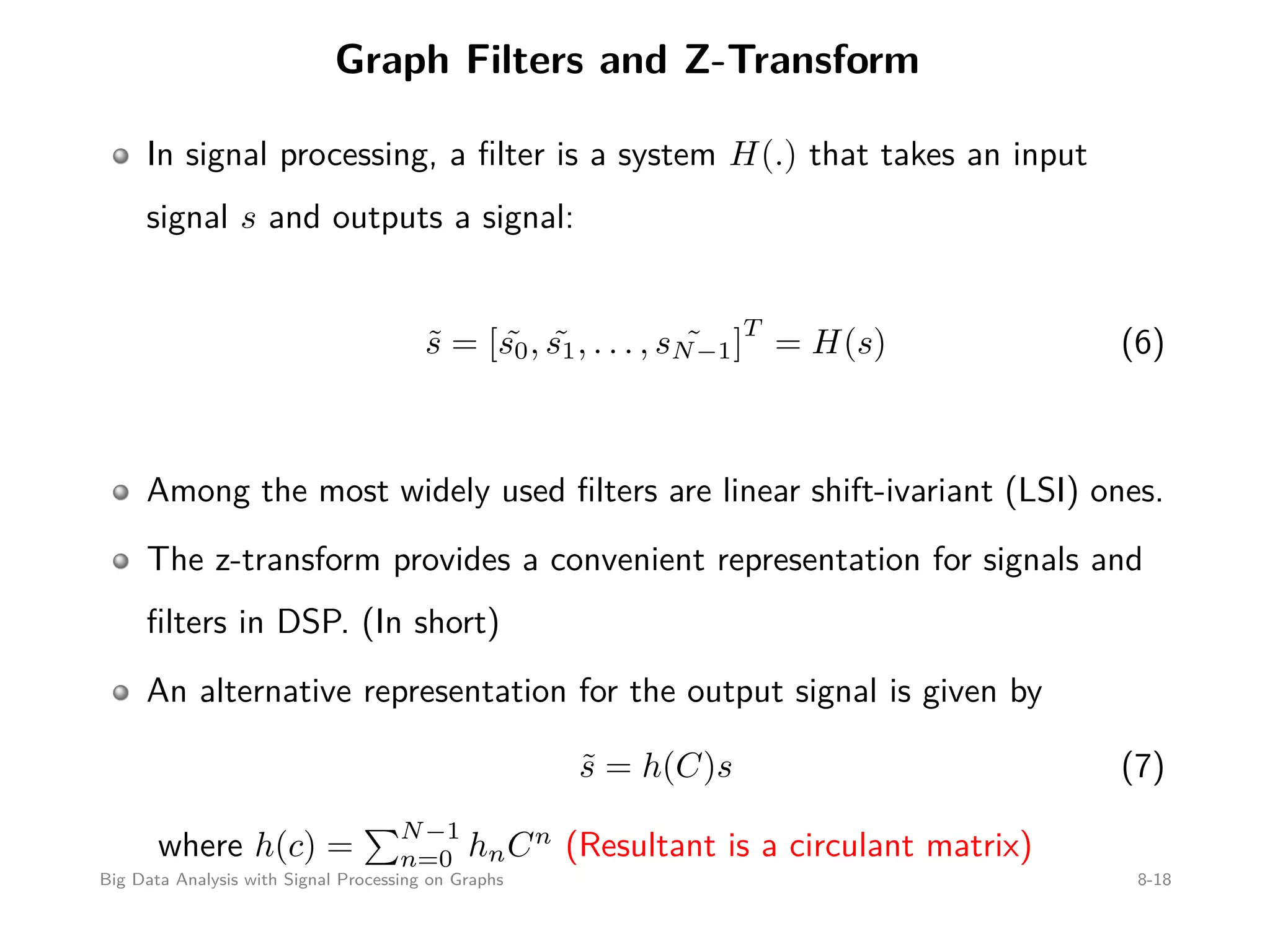Graph Filters and Z-Transform In signal processing, a ﬁlter is a system H(.) that takes an input signal s and outputs a signal: ˜s = [ ˜s0, ˜s1, . . . , ˜sN−1] T = H(s) (6) Among the most widely used ﬁlters are linear shift-ivariant (LSI) ones. The z-transform provides a convenient representation for signals and ﬁlters in DSP. (In short) An alternative representation for the output signal is given by ˜s = h(C)s (7) where h(c) = N−1 n=0 hnCn (Resultant is a circulant matrix) Big Data Analysis with Signal Processing on Graphs 8-18 