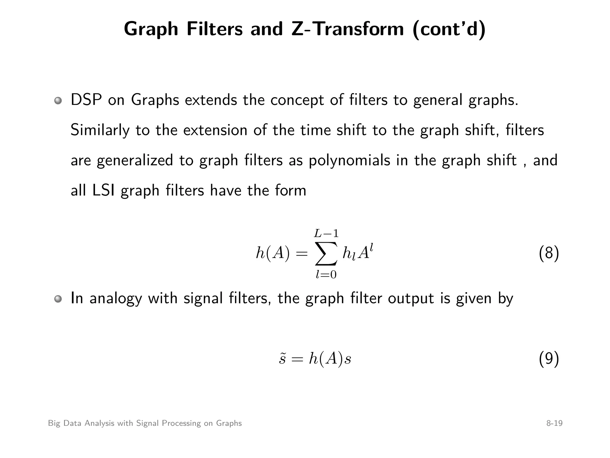 Graph Filters and Z-Transform (cont’d) DSP on Graphs extends the concept of ﬁlters to general graphs. Similarly to the extension of the time shift to the graph shift, ﬁlters are generalized to graph ﬁlters as polynomials in the graph shift , and all LSI graph ﬁlters have the form h(A) = L−1 l=0 hlAl (8) In analogy with signal ﬁlters, the graph ﬁlter output is given by ˜s = h(A)s (9) Big Data Analysis with Signal Processing on Graphs 8-19 