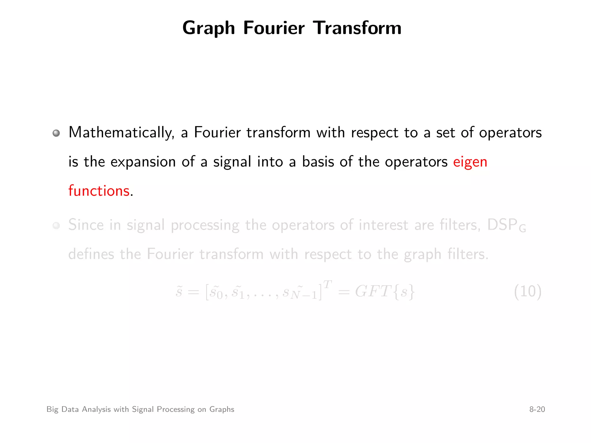 Graph Fourier Transform Mathematically, a Fourier transform with respect to a set of operators is the expansion of a signal into a basis of the operators eigen functions. Since in signal processing the operators of interest are ﬁlters, DSPG deﬁnes the Fourier transform with respect to the graph ﬁlters. ˜s = [ ˜s0, ˜s1, . . . , ˜sN−1] T = GFT{s} (10) Big Data Analysis with Signal Processing on Graphs 8-20 
