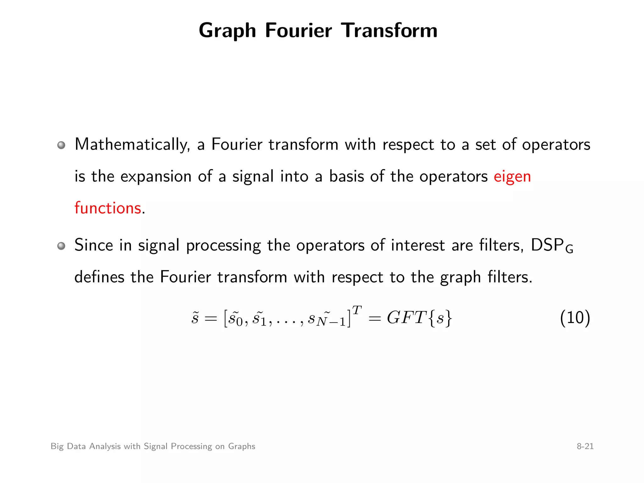 Graph Fourier Transform Mathematically, a Fourier transform with respect to a set of operators is the expansion of a signal into a basis of the operators eigen functions. Since in signal processing the operators of interest are ﬁlters, DSPG deﬁnes the Fourier transform with respect to the graph ﬁlters. ˜s = [ ˜s0, ˜s1, . . . , ˜sN−1] T = GFT{s} (10) Big Data Analysis with Signal Processing on Graphs 8-21 