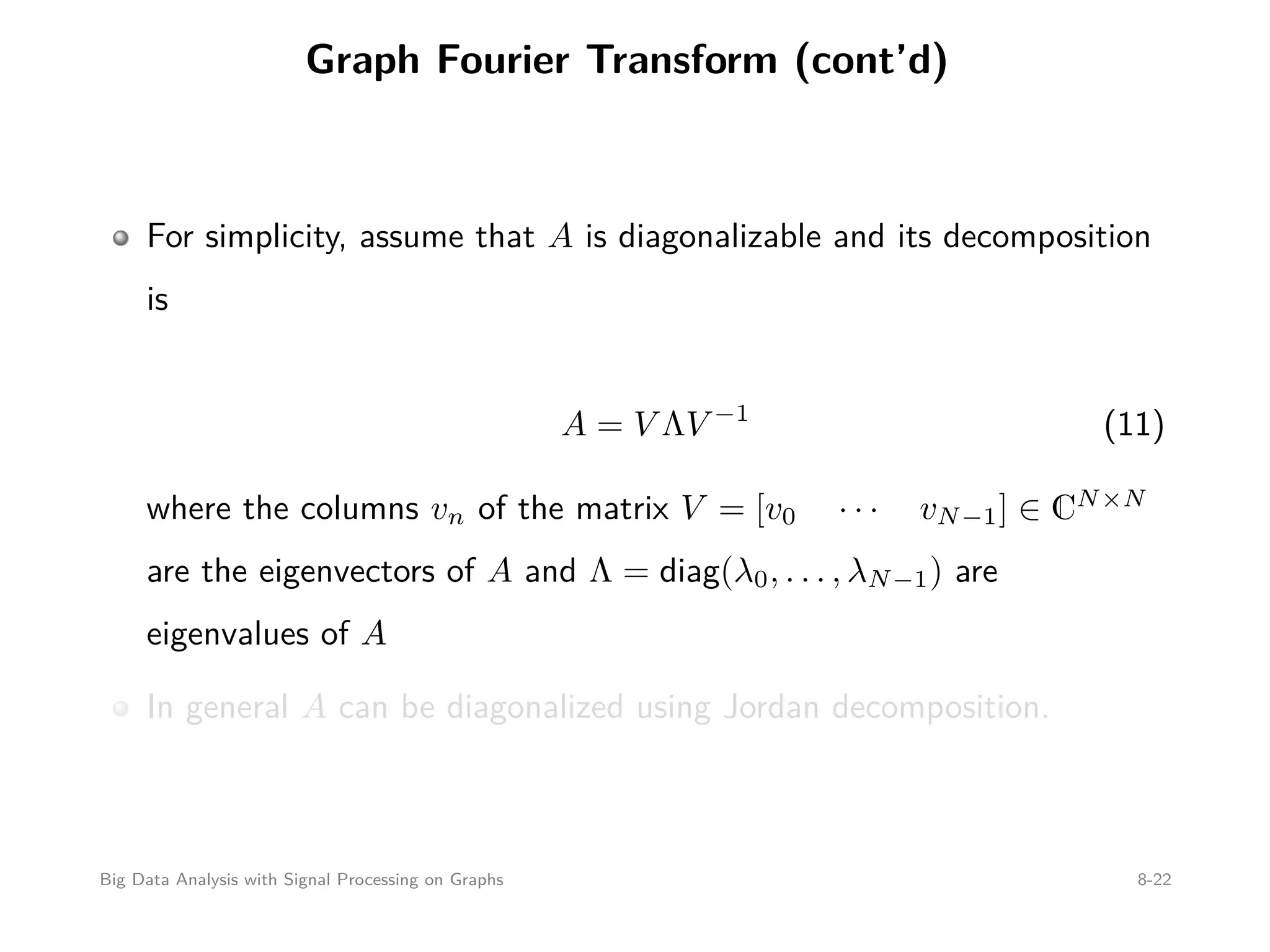 Graph Fourier Transform (cont’d) For simplicity, assume that A is diagonalizable and its decomposition is A = V ΛV −1 (11) where the columns vn of the matrix V = [v0 · · · vN−1] ∈ CN×N are the eigenvectors of A and Λ = diag(λ0, . . . , λN−1) are eigenvalues of A In general A can be diagonalized using Jordan decomposition. Big Data Analysis with Signal Processing on Graphs 8-22 