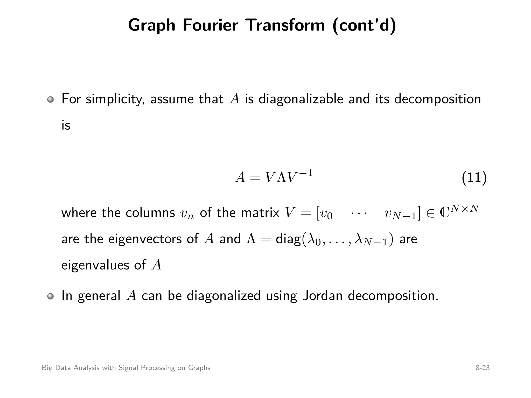 Graph Fourier Transform (cont’d) For simplicity, assume that A is diagonalizable and its decomposition is A = V ΛV −1 (11) where the columns vn of the matrix V = [v0 · · · vN−1] ∈ CN×N are the eigenvectors of A and Λ = diag(λ0, . . . , λN−1) are eigenvalues of A In general A can be diagonalized using Jordan decomposition. Big Data Analysis with Signal Processing on Graphs 8-23 
