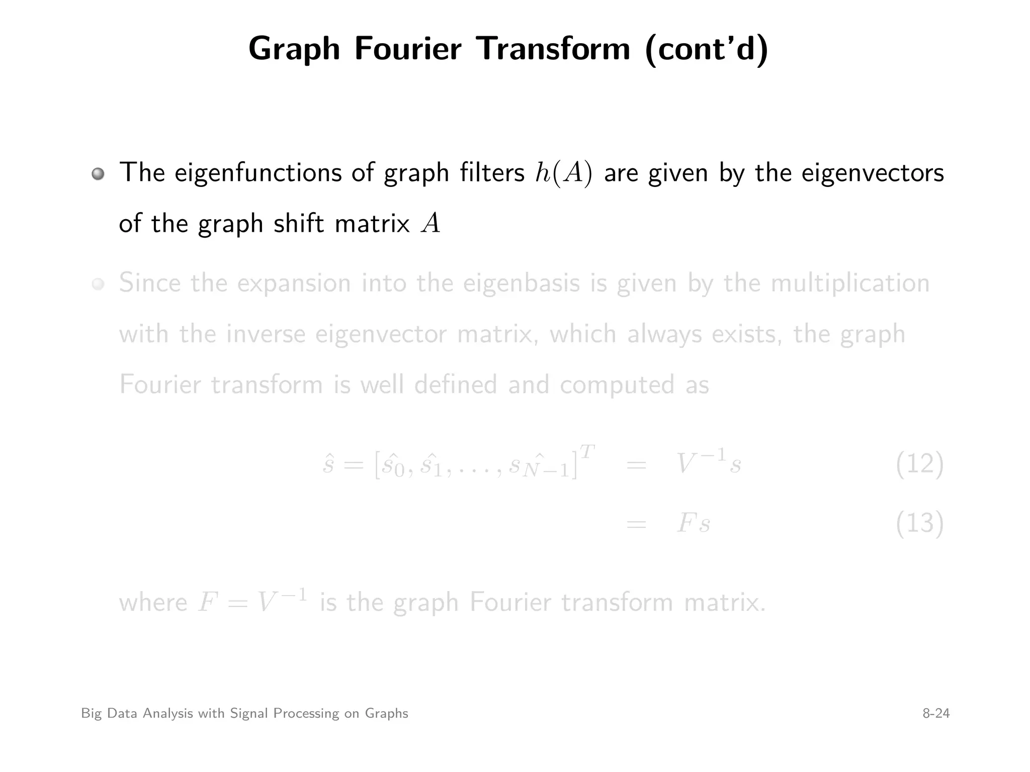 Graph Fourier Transform (cont’d) The eigenfunctions of graph ﬁlters h(A) are given by the eigenvectors of the graph shift matrix A Since the expansion into the eigenbasis is given by the multiplication with the inverse eigenvector matrix, which always exists, the graph Fourier transform is well deﬁned and computed as ˆs = [ ˆs0, ˆs1, . . . , ˆsN−1] T = V −1 s (12) = Fs (13) where F = V −1 is the graph Fourier transform matrix. Big Data Analysis with Signal Processing on Graphs 8-24 