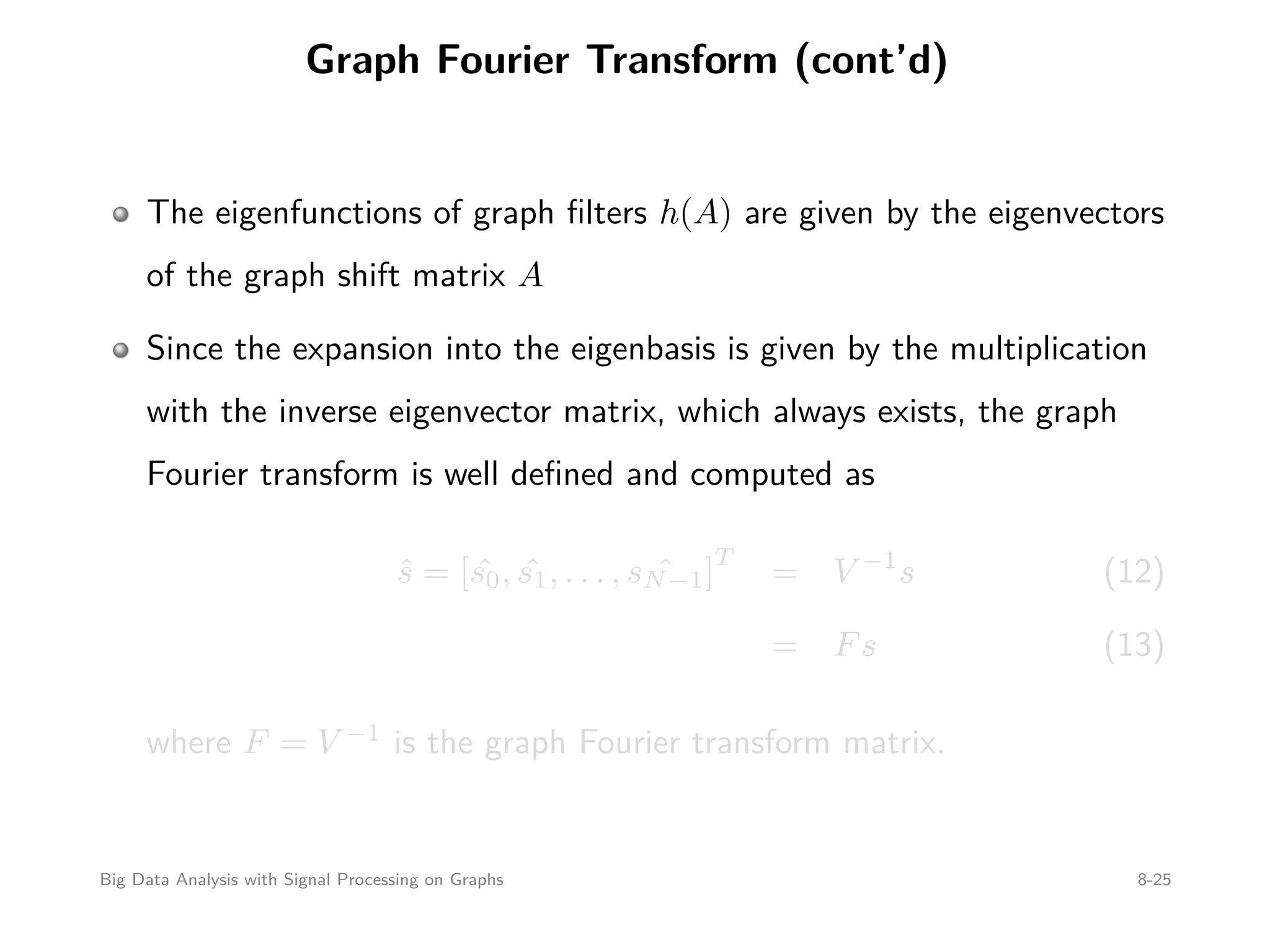 Graph Fourier Transform (cont’d) The eigenfunctions of graph ﬁlters h(A) are given by the eigenvectors of the graph shift matrix A Since the expansion into the eigenbasis is given by the multiplication with the inverse eigenvector matrix, which always exists, the graph Fourier transform is well deﬁned and computed as ˆs = [ ˆs0, ˆs1, . . . , ˆsN−1] T = V −1 s (12) = Fs (13) where F = V −1 is the graph Fourier transform matrix. Big Data Analysis with Signal Processing on Graphs 8-25 