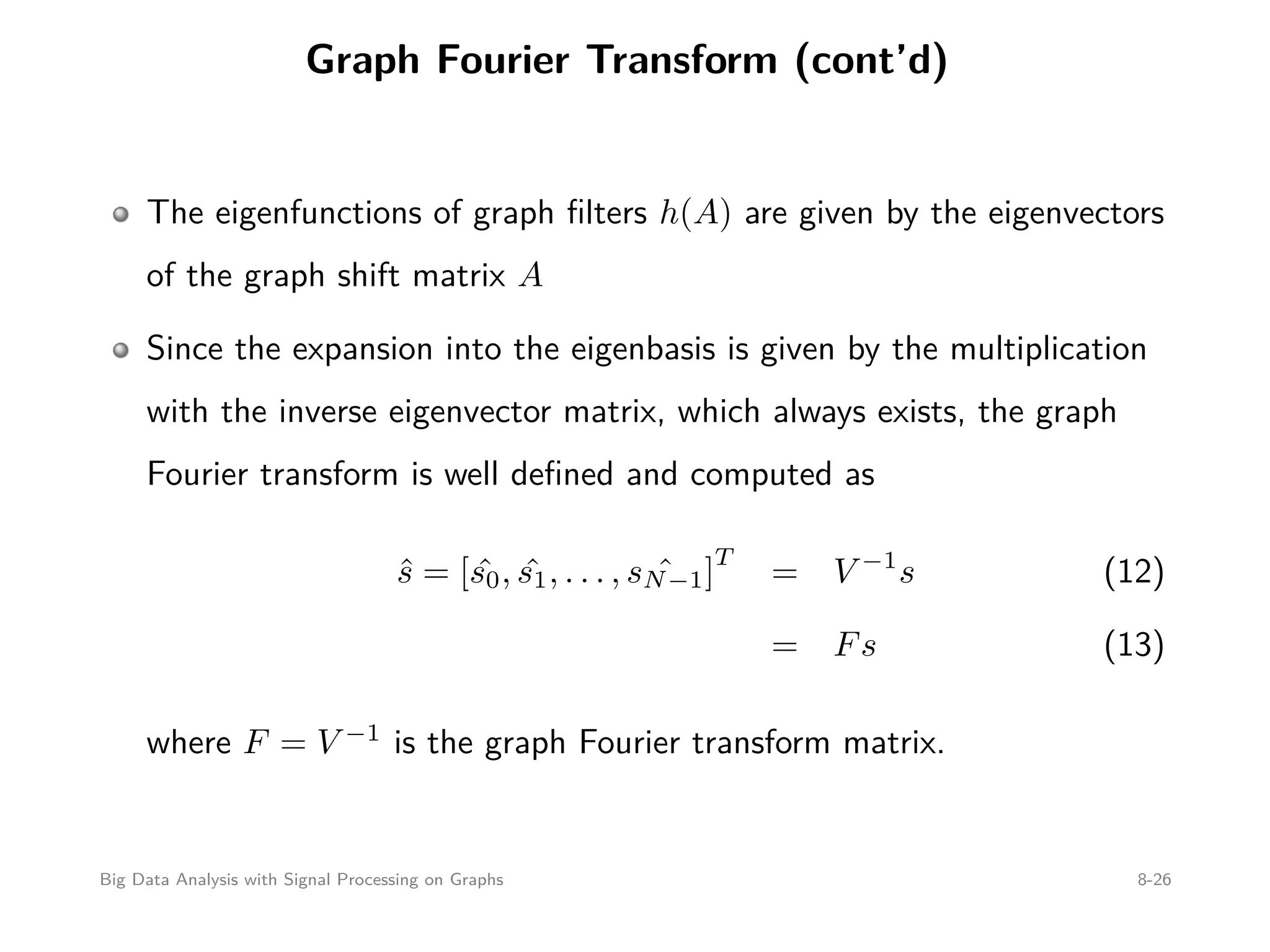 Graph Fourier Transform (cont’d) The eigenfunctions of graph ﬁlters h(A) are given by the eigenvectors of the graph shift matrix A Since the expansion into the eigenbasis is given by the multiplication with the inverse eigenvector matrix, which always exists, the graph Fourier transform is well deﬁned and computed as ˆs = [ ˆs0, ˆs1, . . . , ˆsN−1] T = V −1 s (12) = Fs (13) where F = V −1 is the graph Fourier transform matrix. Big Data Analysis with Signal Processing on Graphs 8-26 