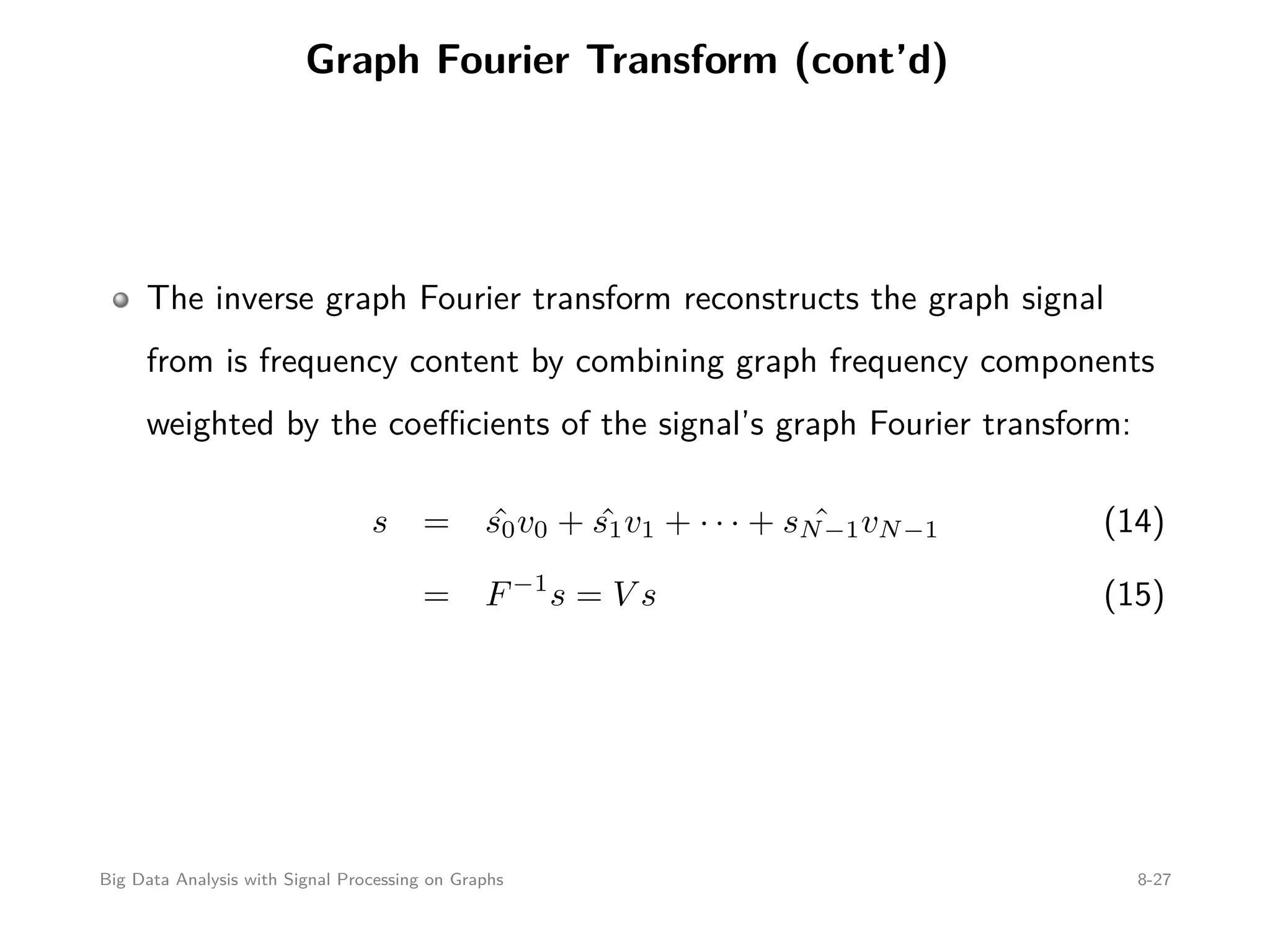 Graph Fourier Transform (cont’d) The inverse graph Fourier transform reconstructs the graph signal from is frequency content by combining graph frequency components weighted by the coeﬃcients of the signal’s graph Fourier transform: s = ˆs0v0 + ˆs1v1 + · · · + ˆsN−1vN−1 (14) = F−1 s = V s (15) Big Data Analysis with Signal Processing on Graphs 8-27 