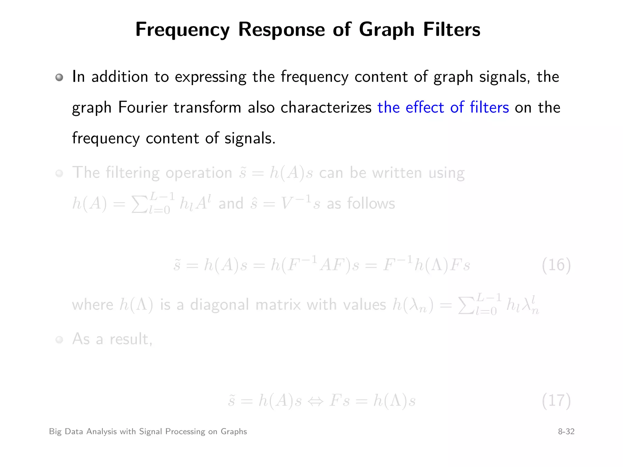 Frequency Response of Graph Filters In addition to expressing the frequency content of graph signals, the graph Fourier transform also characterizes the eﬀect of ﬁlters on the frequency content of signals. The ﬁltering operation ˜s = h(A)s can be written using h(A) = L−1 l=0 hlAl and ˆs = V −1 s as follows ˜s = h(A)s = h(F−1 AF)s = F−1 h(Λ)Fs (16) where h(Λ) is a diagonal matrix with values h(λn) = L−1 l=0 hlλl n As a result, ˜s = h(A)s ⇔ Fs = h(Λ)s (17) Big Data Analysis with Signal Processing on Graphs 8-32 