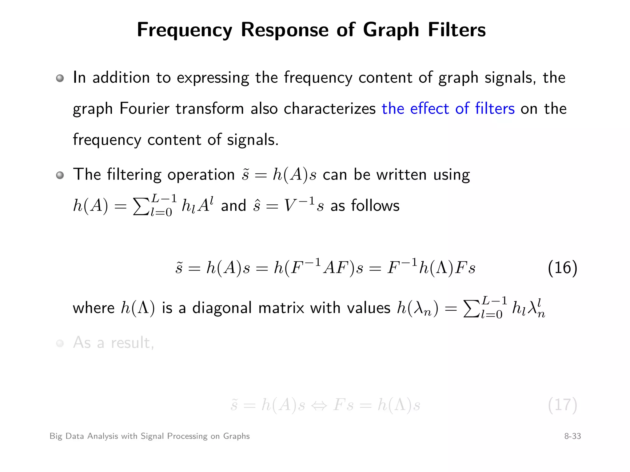 Frequency Response of Graph Filters In addition to expressing the frequency content of graph signals, the graph Fourier transform also characterizes the eﬀect of ﬁlters on the frequency content of signals. The ﬁltering operation ˜s = h(A)s can be written using h(A) = L−1 l=0 hlAl and ˆs = V −1 s as follows ˜s = h(A)s = h(F−1 AF)s = F−1 h(Λ)Fs (16) where h(Λ) is a diagonal matrix with values h(λn) = L−1 l=0 hlλl n As a result, ˜s = h(A)s ⇔ Fs = h(Λ)s (17) Big Data Analysis with Signal Processing on Graphs 8-33 