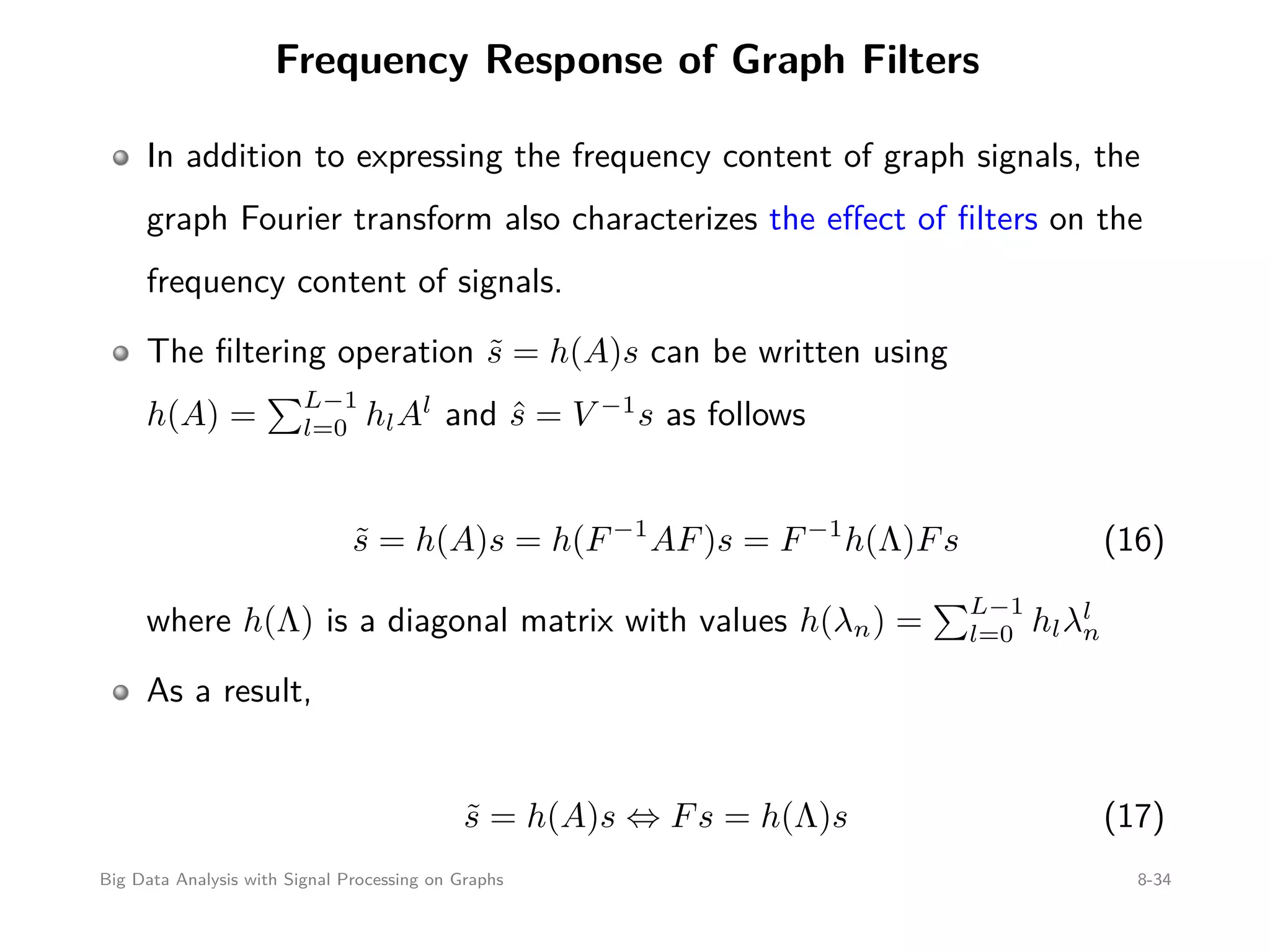 Frequency Response of Graph Filters In addition to expressing the frequency content of graph signals, the graph Fourier transform also characterizes the eﬀect of ﬁlters on the frequency content of signals. The ﬁltering operation ˜s = h(A)s can be written using h(A) = L−1 l=0 hlAl and ˆs = V −1 s as follows ˜s = h(A)s = h(F−1 AF)s = F−1 h(Λ)Fs (16) where h(Λ) is a diagonal matrix with values h(λn) = L−1 l=0 hlλl n As a result, ˜s = h(A)s ⇔ Fs = h(Λ)s (17) Big Data Analysis with Signal Processing on Graphs 8-34 
