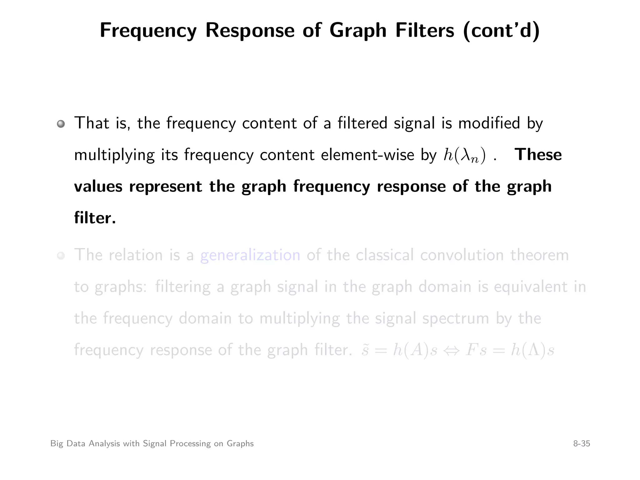 Frequency Response of Graph Filters (cont’d) That is, the frequency content of a ﬁltered signal is modiﬁed by multiplying its frequency content element-wise by h(λn) . These values represent the graph frequency response of the graph ﬁlter. The relation is a generalization of the classical convolution theorem to graphs: ﬁltering a graph signal in the graph domain is equivalent in the frequency domain to multiplying the signal spectrum by the frequency response of the graph ﬁlter. ˜s = h(A)s ⇔ Fs = h(Λ)s Big Data Analysis with Signal Processing on Graphs 8-35 