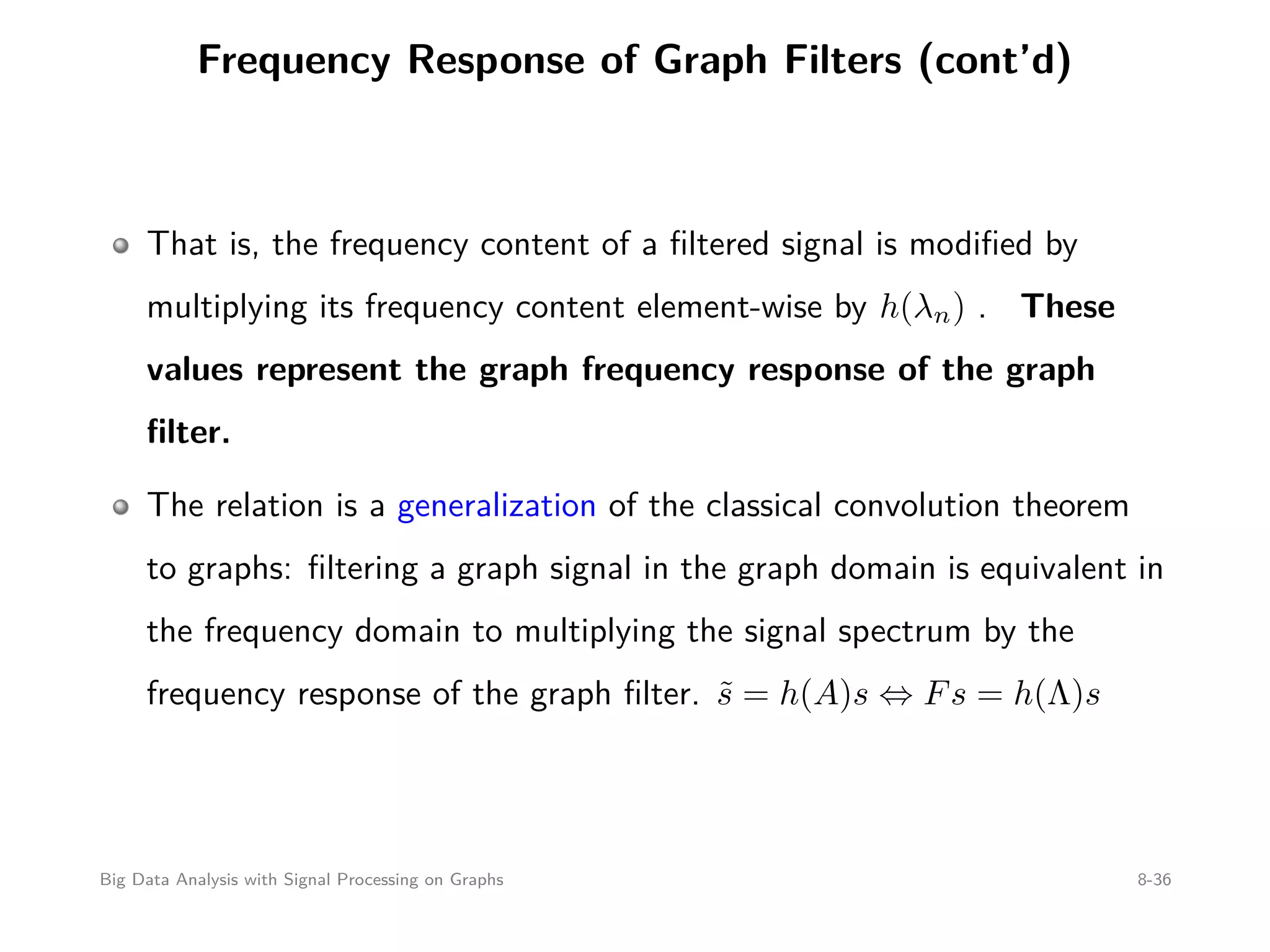 Frequency Response of Graph Filters (cont’d) That is, the frequency content of a ﬁltered signal is modiﬁed by multiplying its frequency content element-wise by h(λn) . These values represent the graph frequency response of the graph ﬁlter. The relation is a generalization of the classical convolution theorem to graphs: ﬁltering a graph signal in the graph domain is equivalent in the frequency domain to multiplying the signal spectrum by the frequency response of the graph ﬁlter. ˜s = h(A)s ⇔ Fs = h(Λ)s Big Data Analysis with Signal Processing on Graphs 8-36 