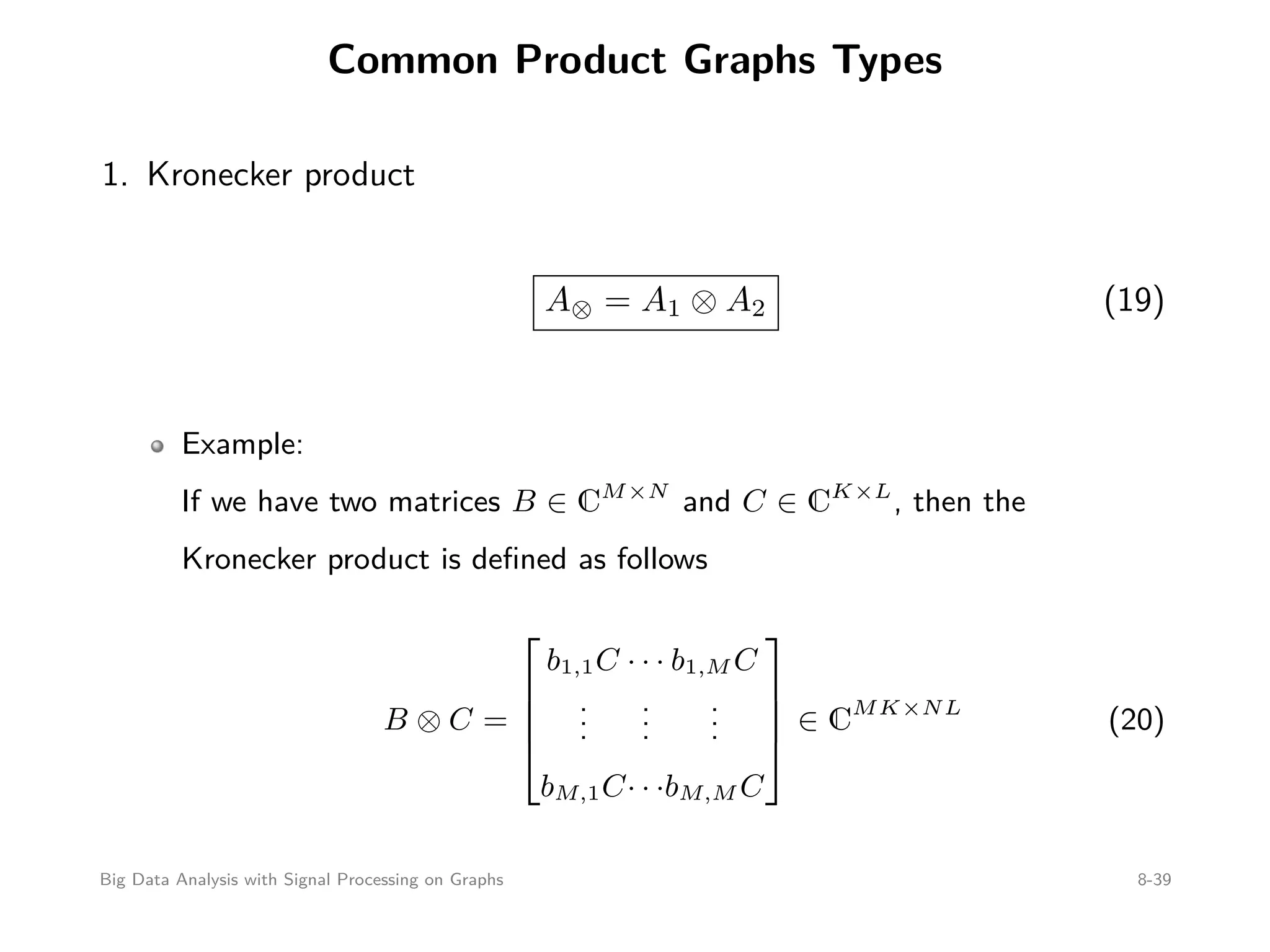 Common Product Graphs Types 1. Kronecker product A⊗ = A1 ⊗ A2 (19) Example: If we have two matrices B ∈ CM×N and C ∈ CK×L , then the Kronecker product is deﬁned as follows B ⊗ C =     b1,1C ... bM,1C · · · ... · · · b1,M C ... bM,M C     ∈ CMK×NL (20) Big Data Analysis with Signal Processing on Graphs 8-39 