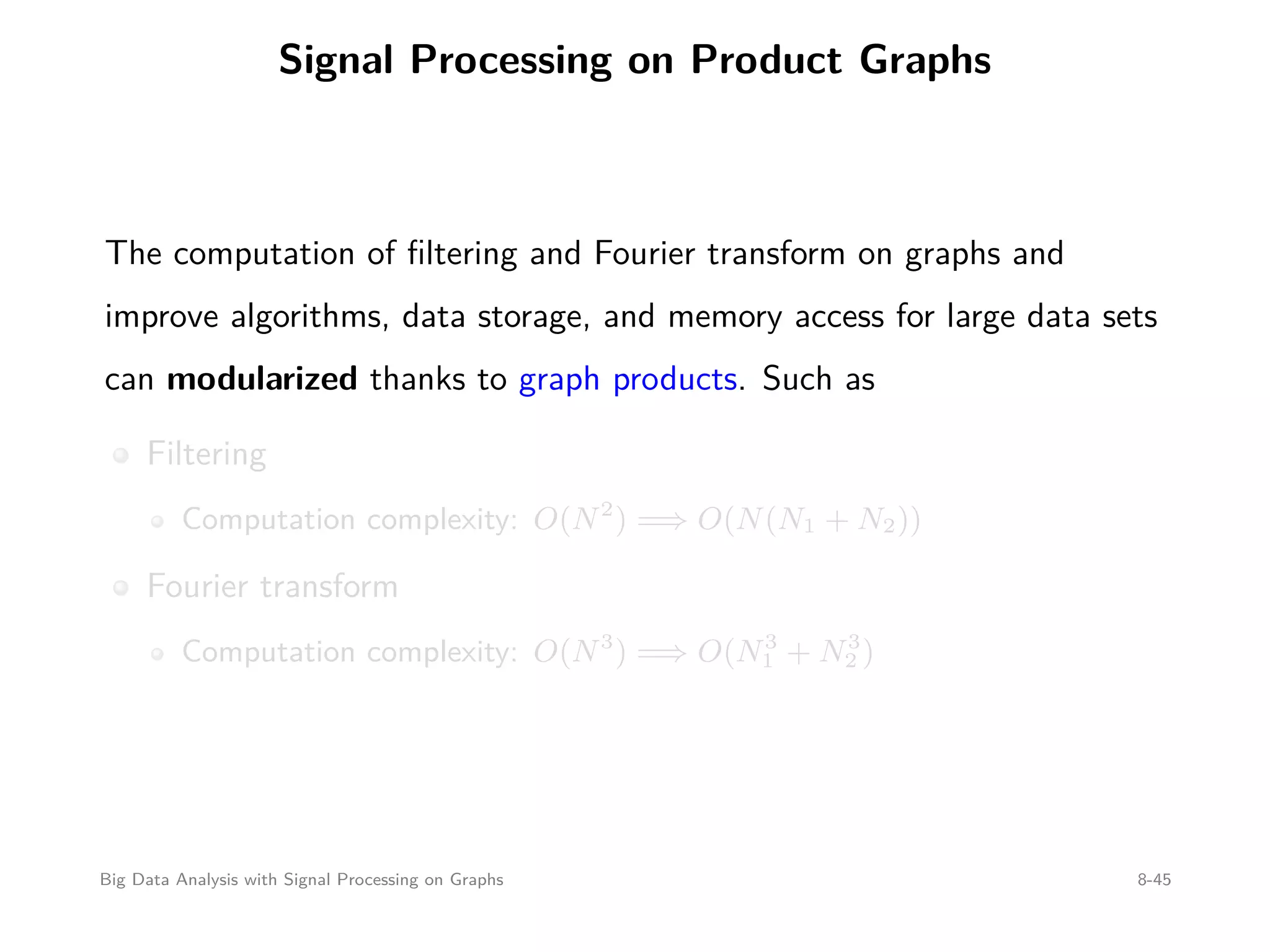 Signal Processing on Product Graphs The computation of ﬁltering and Fourier transform on graphs and improve algorithms, data storage, and memory access for large data sets can modularized thanks to graph products. Such as Filtering Computation complexity: O(N2 ) =⇒ O(N(N1 + N2)) Fourier transform Computation complexity: O(N3 ) =⇒ O(N3 1 + N3 2 ) Big Data Analysis with Signal Processing on Graphs 8-45 