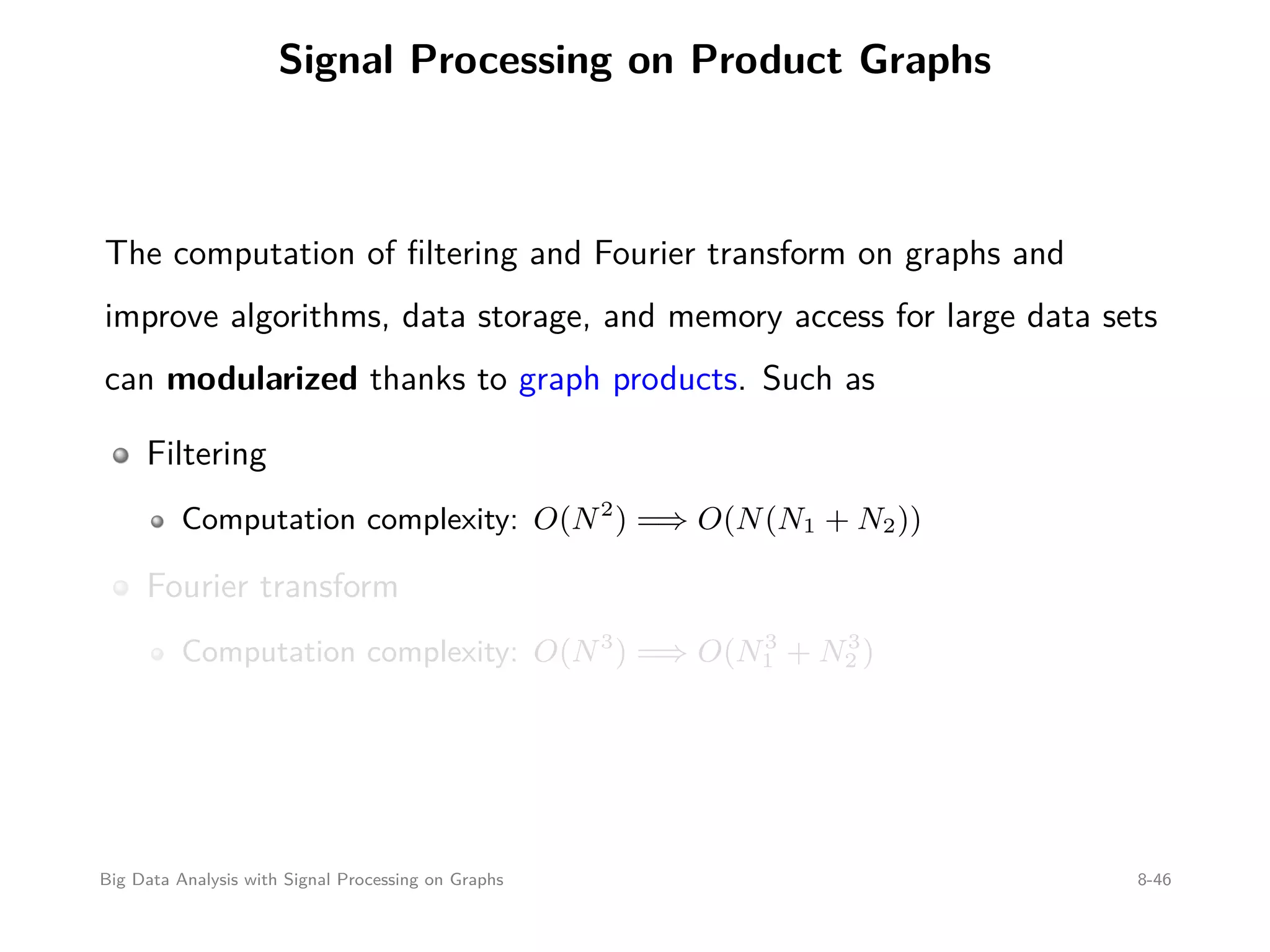 Signal Processing on Product Graphs The computation of ﬁltering and Fourier transform on graphs and improve algorithms, data storage, and memory access for large data sets can modularized thanks to graph products. Such as Filtering Computation complexity: O(N2 ) =⇒ O(N(N1 + N2)) Fourier transform Computation complexity: O(N3 ) =⇒ O(N3 1 + N3 2 ) Big Data Analysis with Signal Processing on Graphs 8-46 