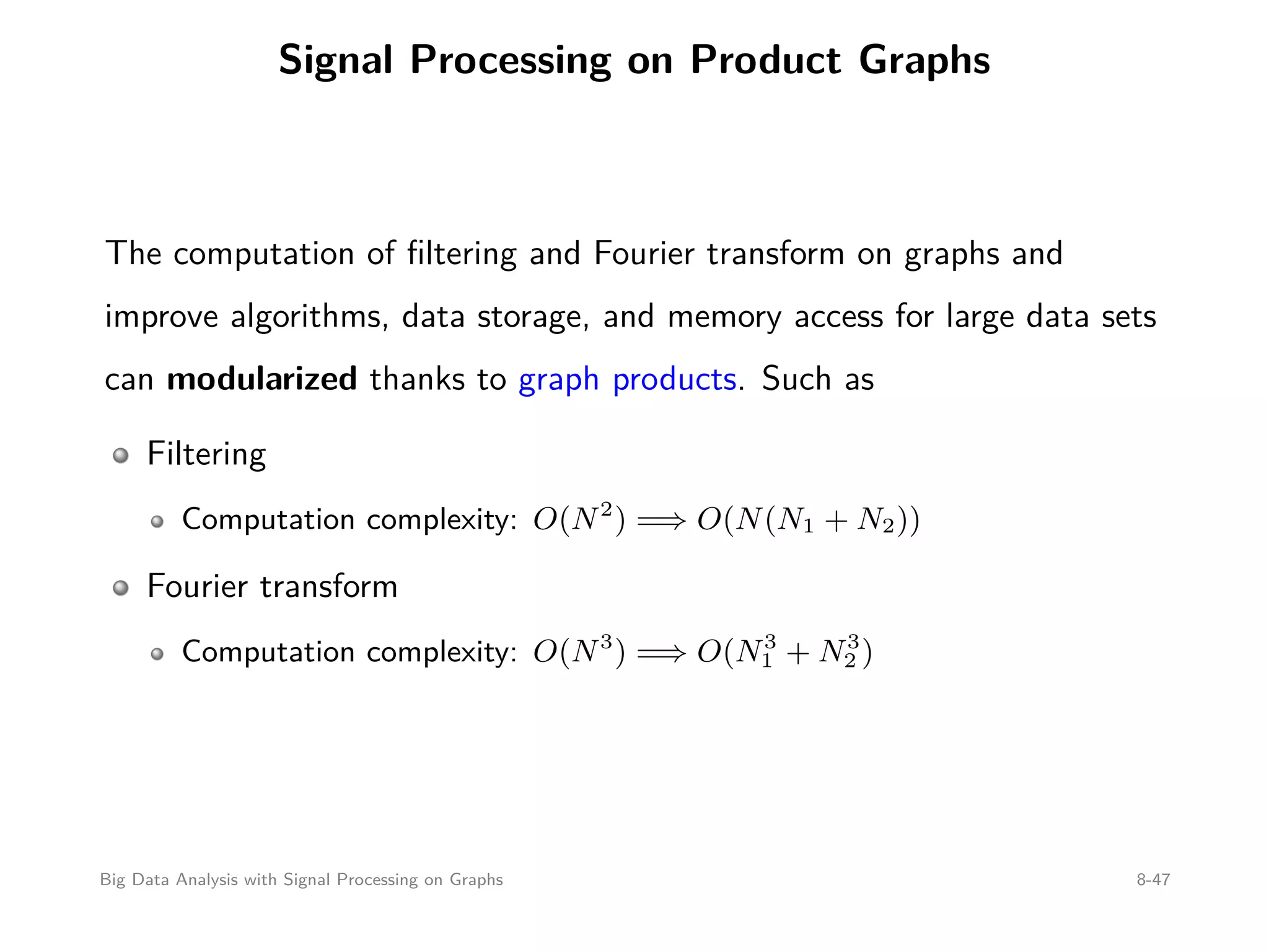 Signal Processing on Product Graphs The computation of ﬁltering and Fourier transform on graphs and improve algorithms, data storage, and memory access for large data sets can modularized thanks to graph products. Such as Filtering Computation complexity: O(N2 ) =⇒ O(N(N1 + N2)) Fourier transform Computation complexity: O(N3 ) =⇒ O(N3 1 + N3 2 ) Big Data Analysis with Signal Processing on Graphs 8-47 