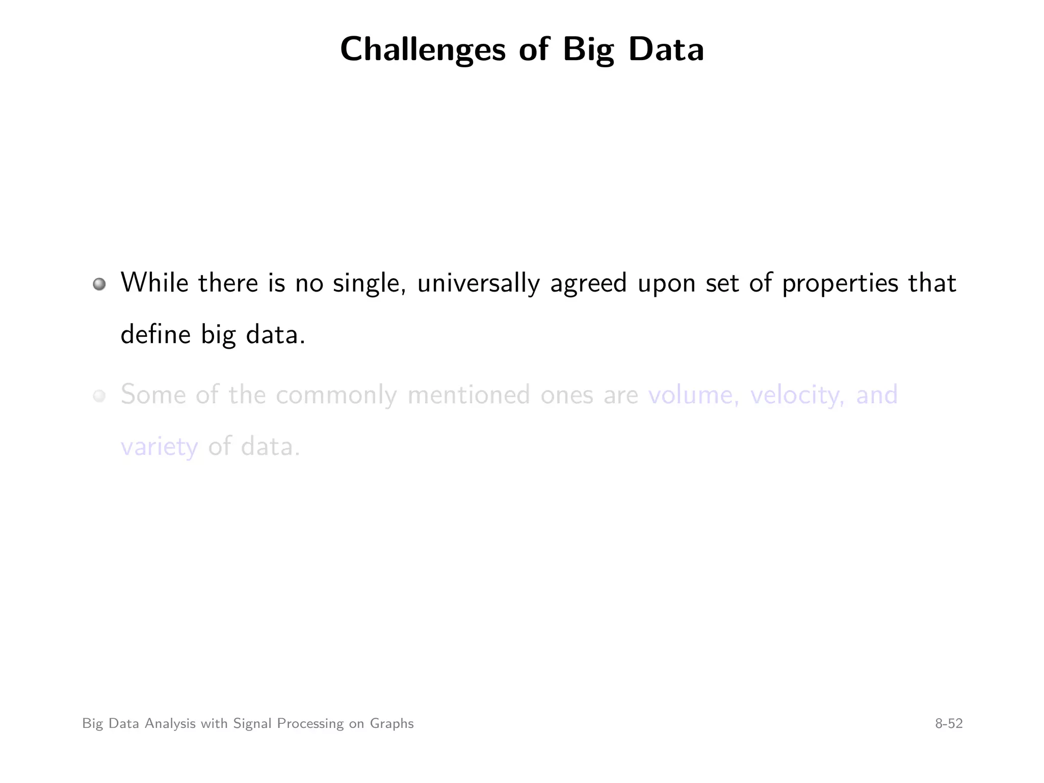 Challenges of Big Data While there is no single, universally agreed upon set of properties that deﬁne big data. Some of the commonly mentioned ones are volume, velocity, and variety of data. Big Data Analysis with Signal Processing on Graphs 8-52 